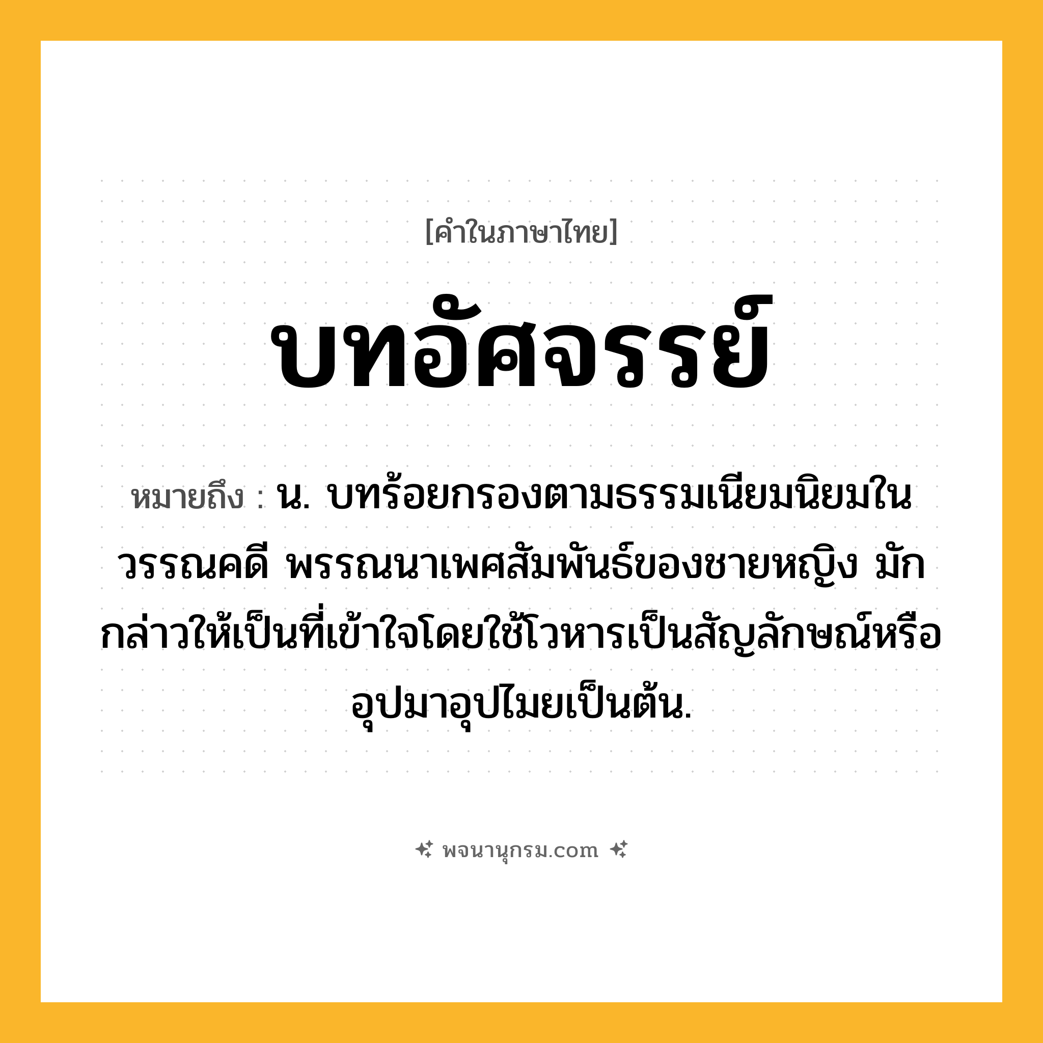 บทอัศจรรย์ ความหมาย หมายถึงอะไร?, คำในภาษาไทย บทอัศจรรย์ หมายถึง น. บทร้อยกรองตามธรรมเนียมนิยมในวรรณคดี พรรณนาเพศสัมพันธ์ของชายหญิง มักกล่าวให้เป็นที่เข้าใจโดยใช้โวหารเป็นสัญลักษณ์หรืออุปมาอุปไมยเป็นต้น.