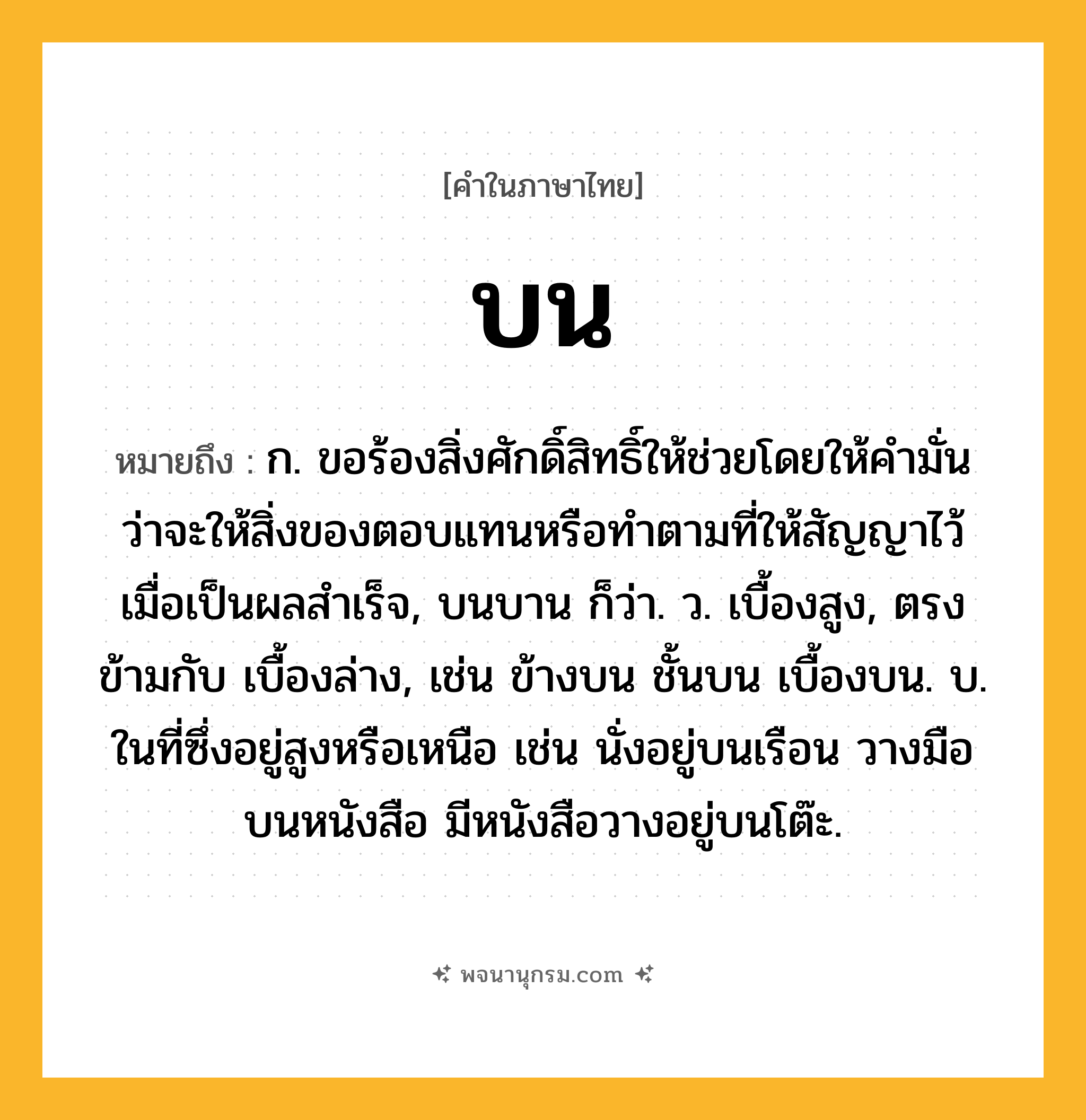 บน ความหมาย หมายถึงอะไร?, คำในภาษาไทย บน หมายถึง ก. ขอร้องสิ่งศักดิ์สิทธิ์ให้ช่วยโดยให้คํามั่นว่าจะให้สิ่งของตอบแทนหรือทําตามที่ให้สัญญาไว้เมื่อเป็นผลสําเร็จ, บนบาน ก็ว่า. ว. เบื้องสูง, ตรงข้ามกับ เบื้องล่าง, เช่น ข้างบน ชั้นบน เบื้องบน. บ. ในที่ซึ่งอยู่สูงหรือเหนือ เช่น นั่งอยู่บนเรือน วางมือบนหนังสือ มีหนังสือวางอยู่บนโต๊ะ.