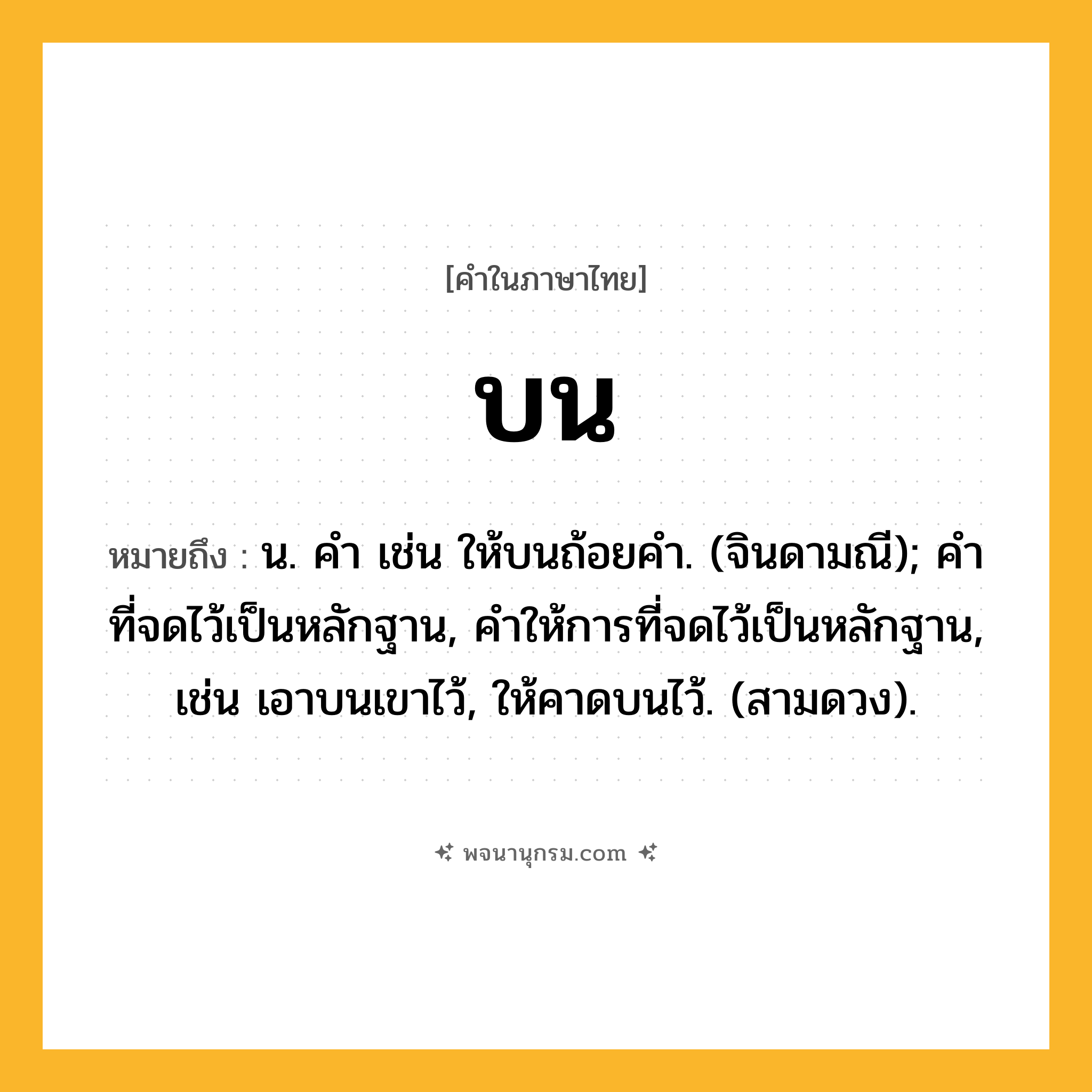 บน ความหมาย หมายถึงอะไร?, คำในภาษาไทย บน หมายถึง น. คํา เช่น ให้บนถ้อยคํา. (จินดามณี); คําที่จดไว้เป็นหลักฐาน, คําให้การที่จดไว้เป็นหลักฐาน, เช่น เอาบนเขาไว้, ให้คาดบนไว้. (สามดวง).