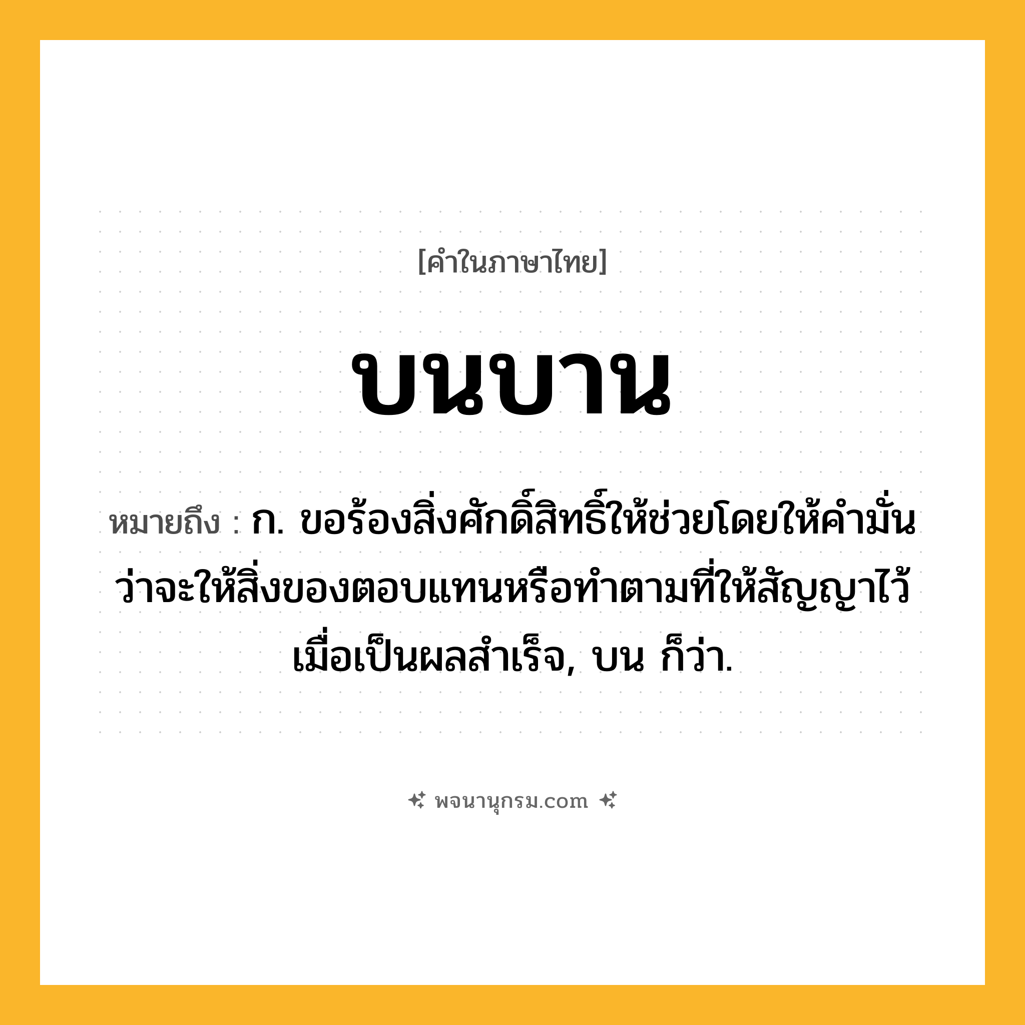 บนบาน ความหมาย หมายถึงอะไร?, คำในภาษาไทย บนบาน หมายถึง ก. ขอร้องสิ่งศักดิ์สิทธิ์ให้ช่วยโดยให้คํามั่นว่าจะให้สิ่งของตอบแทนหรือทําตามที่ให้สัญญาไว้เมื่อเป็นผลสําเร็จ, บน ก็ว่า.
