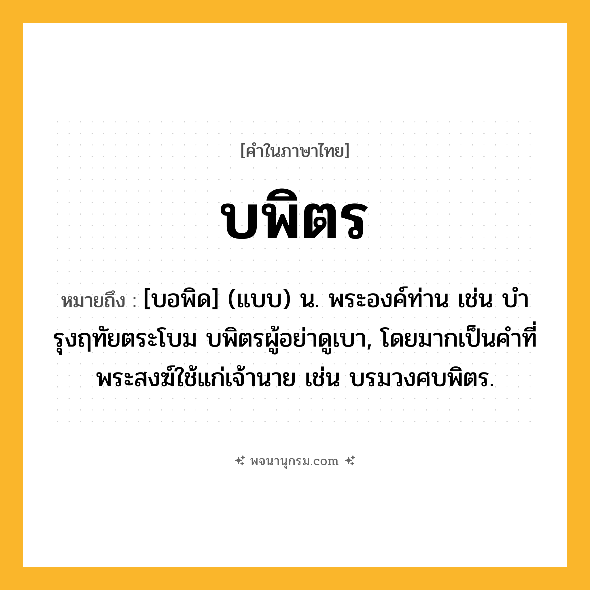 บพิตร ความหมาย หมายถึงอะไร?, คำในภาษาไทย บพิตร หมายถึง [บอพิด] (แบบ) น. พระองค์ท่าน เช่น บํารุงฤทัยตระโบม บพิตรผู้อย่าดูเบา, โดยมากเป็นคําที่พระสงฆ์ใช้แก่เจ้านาย เช่น บรมวงศบพิตร.