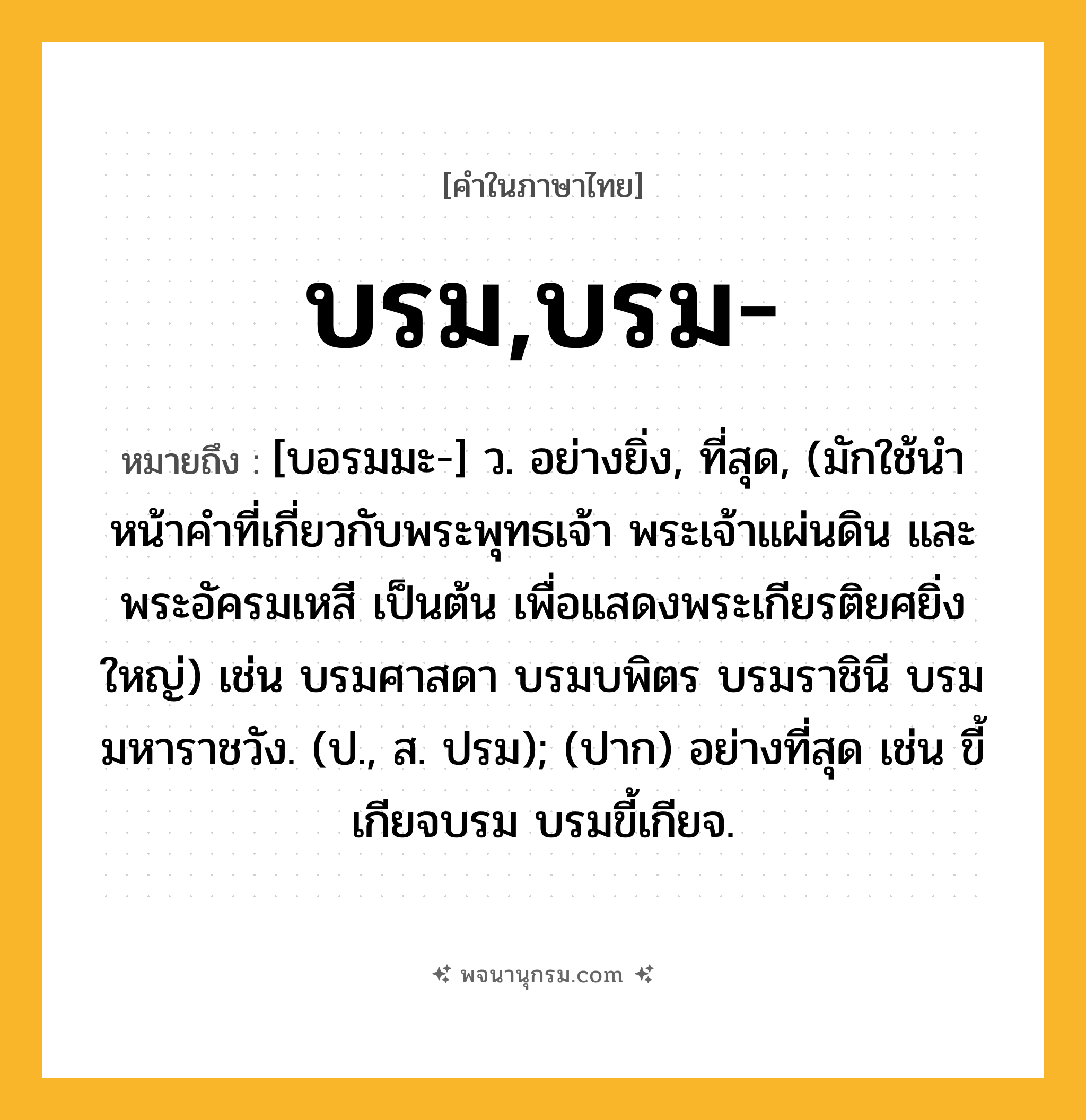 บรม,บรม- ความหมาย หมายถึงอะไร?, คำในภาษาไทย บรม,บรม- หมายถึง [บอรมมะ-] ว. อย่างยิ่ง, ที่สุด, (มักใช้นําหน้าคําที่เกี่ยวกับพระพุทธเจ้า พระเจ้าแผ่นดิน และพระอัครมเหสี เป็นต้น เพื่อแสดงพระเกียรติยศยิ่งใหญ่) เช่น บรมศาสดา บรมบพิตร บรมราชินี บรมมหาราชวัง. (ป., ส. ปรม); (ปาก) อย่างที่สุด เช่น ขี้เกียจบรม บรมขี้เกียจ.