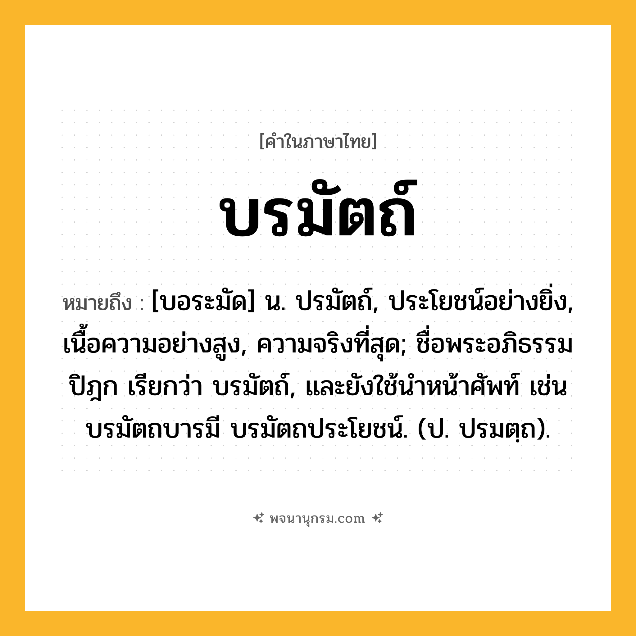 บรมัตถ์ ความหมาย หมายถึงอะไร?, คำในภาษาไทย บรมัตถ์ หมายถึง [บอระมัด] น. ปรมัตถ์, ประโยชน์อย่างยิ่ง, เนื้อความอย่างสูง, ความจริงที่สุด; ชื่อพระอภิธรรมปิฎก เรียกว่า บรมัตถ์, และยังใช้นําหน้าศัพท์ เช่น บรมัตถบารมี บรมัตถประโยชน์. (ป. ปรมตฺถ).