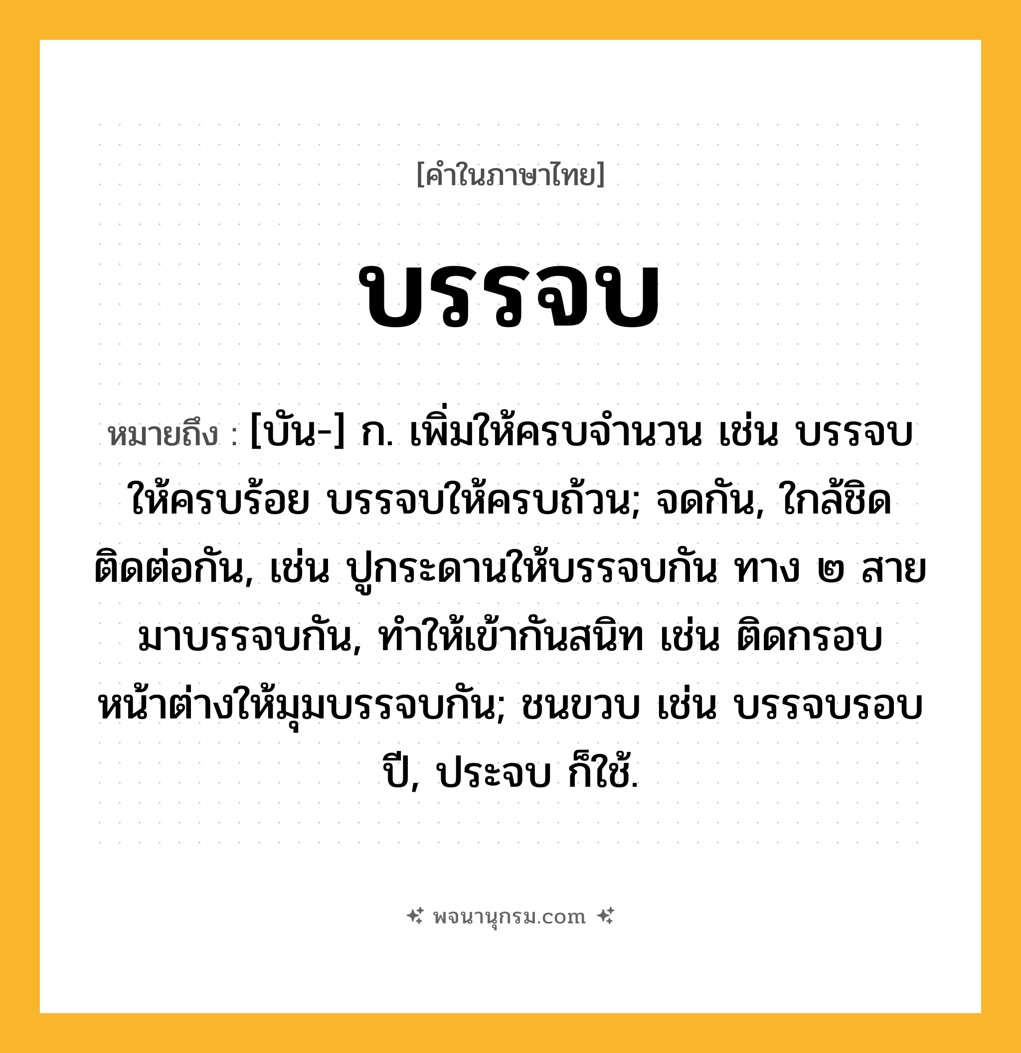 บรรจบ ความหมาย หมายถึงอะไร?, คำในภาษาไทย บรรจบ หมายถึง [บัน-] ก. เพิ่มให้ครบจํานวน เช่น บรรจบให้ครบร้อย บรรจบให้ครบถ้วน; จดกัน, ใกล้ชิดติดต่อกัน, เช่น ปูกระดานให้บรรจบกัน ทาง ๒ สายมาบรรจบกัน, ทําให้เข้ากันสนิท เช่น ติดกรอบหน้าต่างให้มุมบรรจบกัน; ชนขวบ เช่น บรรจบรอบปี, ประจบ ก็ใช้.