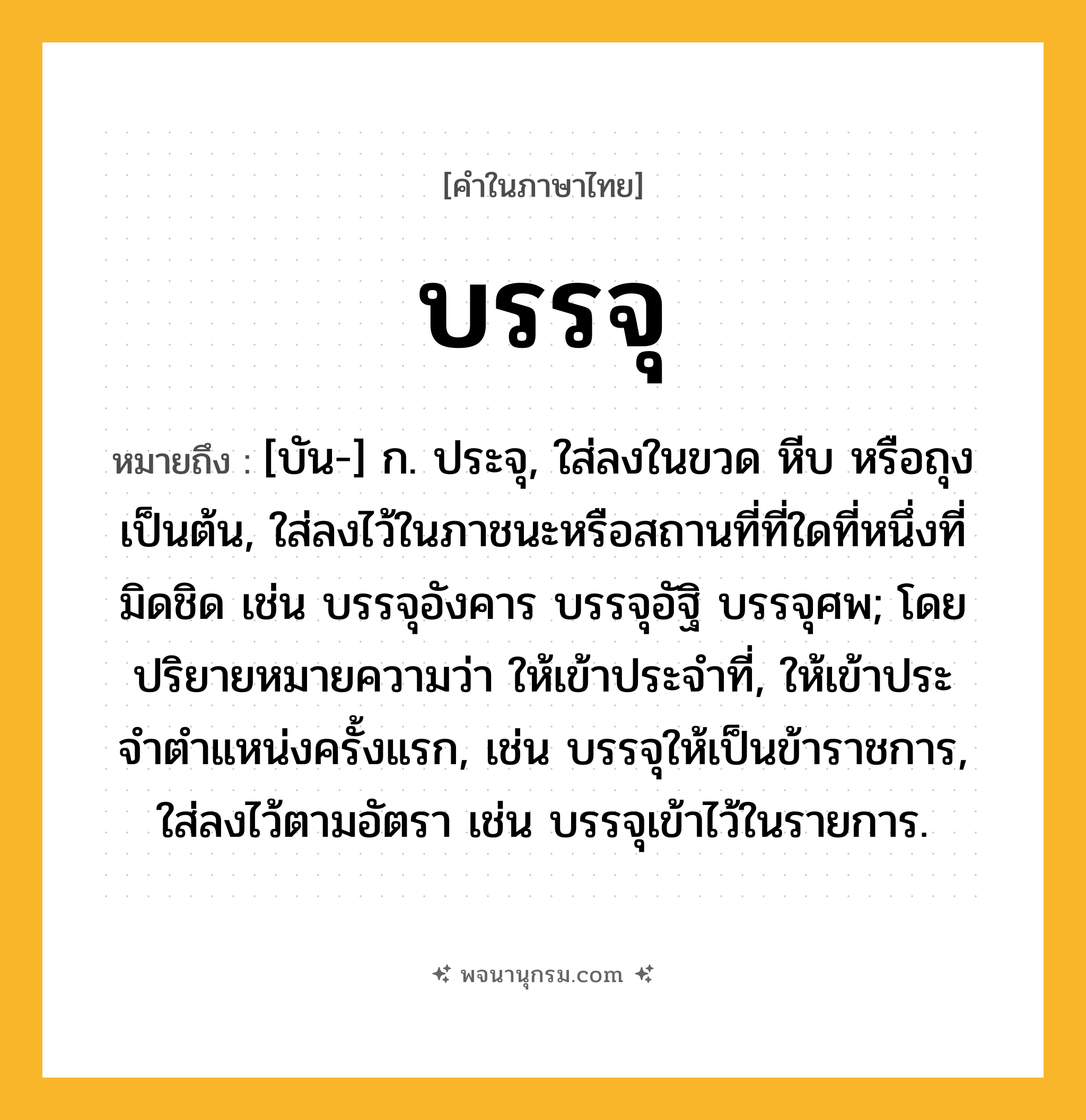 บรรจุ ความหมาย หมายถึงอะไร?, คำในภาษาไทย บรรจุ หมายถึง [บัน-] ก. ประจุ, ใส่ลงในขวด หีบ หรือถุง เป็นต้น, ใส่ลงไว้ในภาชนะหรือสถานที่ที่ใดที่หนึ่งที่มิดชิด เช่น บรรจุอังคาร บรรจุอัฐิ บรรจุศพ; โดยปริยายหมายความว่า ให้เข้าประจําที่, ให้เข้าประจําตําแหน่งครั้งแรก, เช่น บรรจุให้เป็นข้าราชการ, ใส่ลงไว้ตามอัตรา เช่น บรรจุเข้าไว้ในรายการ.