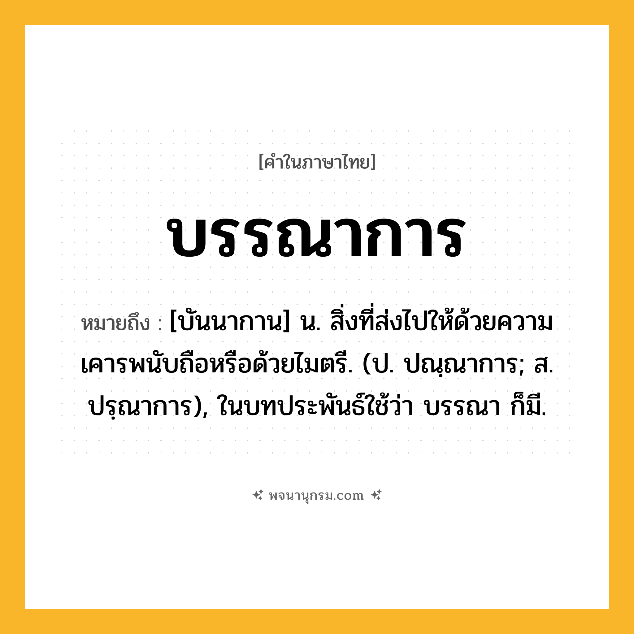 บรรณาการ ความหมาย หมายถึงอะไร?, คำในภาษาไทย บรรณาการ หมายถึง [บันนากาน] น. สิ่งที่ส่งไปให้ด้วยความเคารพนับถือหรือด้วยไมตรี. (ป. ปณฺณาการ; ส. ปรฺณาการ), ในบทประพันธ์ใช้ว่า บรรณา ก็มี.