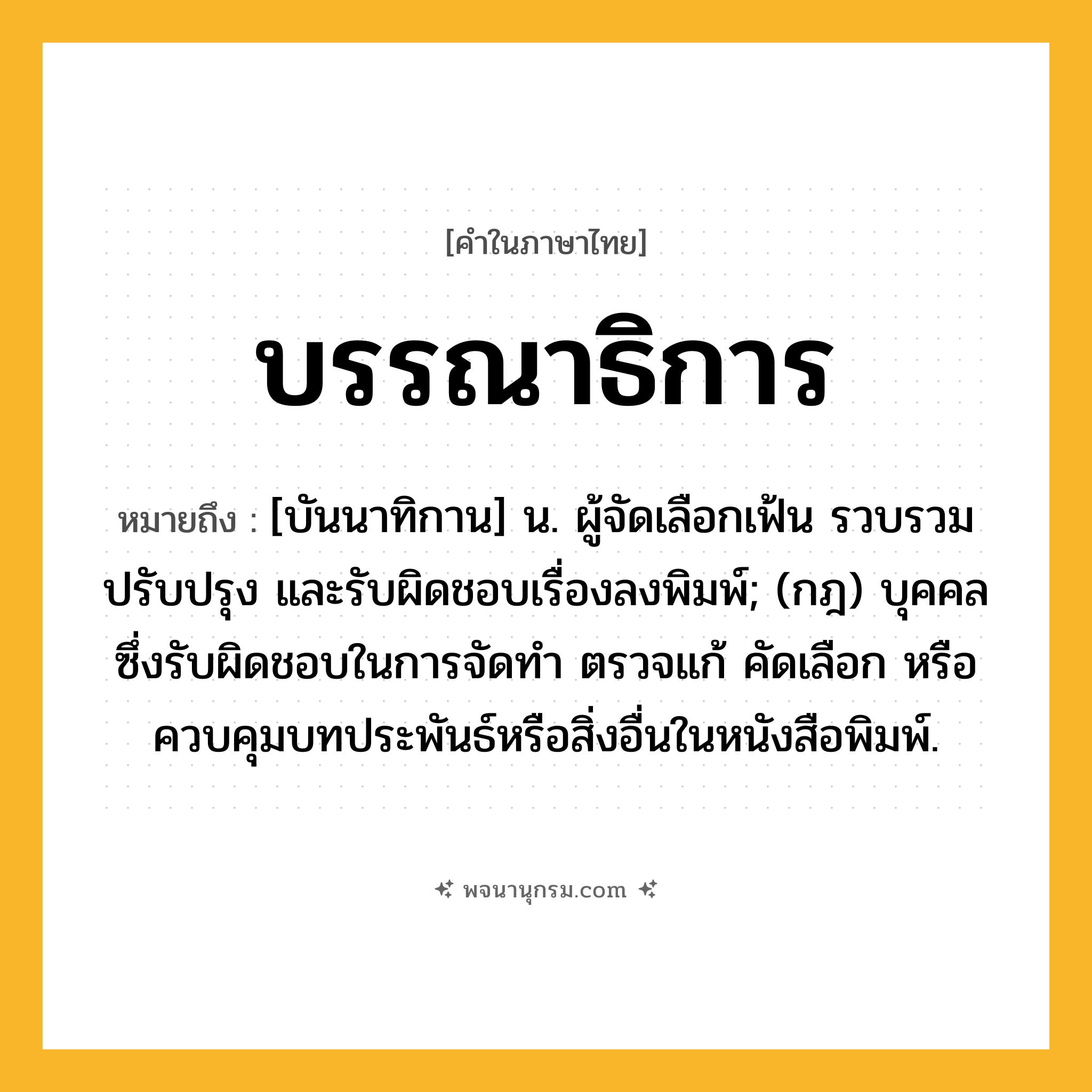 บรรณาธิการ ความหมาย หมายถึงอะไร?, คำในภาษาไทย บรรณาธิการ หมายถึง [บันนาทิกาน] น. ผู้จัดเลือกเฟ้น รวบรวม ปรับปรุง และรับผิดชอบเรื่องลงพิมพ์; (กฎ) บุคคลซึ่งรับผิดชอบในการจัดทํา ตรวจแก้ คัดเลือก หรือควบคุมบทประพันธ์หรือสิ่งอื่นในหนังสือพิมพ์.