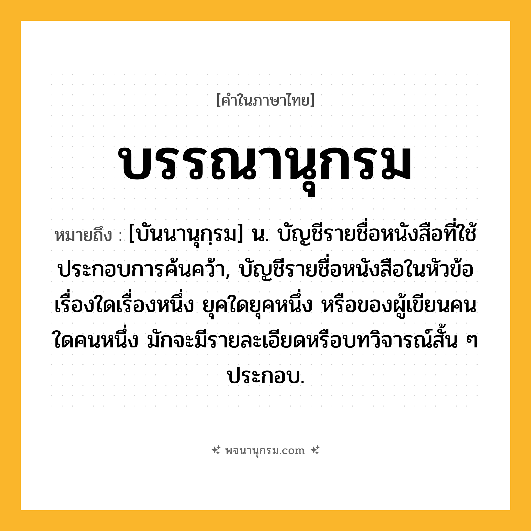 บรรณานุกรม ความหมาย หมายถึงอะไร?, คำในภาษาไทย บรรณานุกรม หมายถึง [บันนานุกฺรม] น. บัญชีรายชื่อหนังสือที่ใช้ประกอบการค้นคว้า, บัญชีรายชื่อหนังสือในหัวข้อเรื่องใดเรื่องหนึ่ง ยุคใดยุคหนึ่ง หรือของผู้เขียนคนใดคนหนึ่ง มักจะมีรายละเอียดหรือบทวิจารณ์สั้น ๆ ประกอบ.