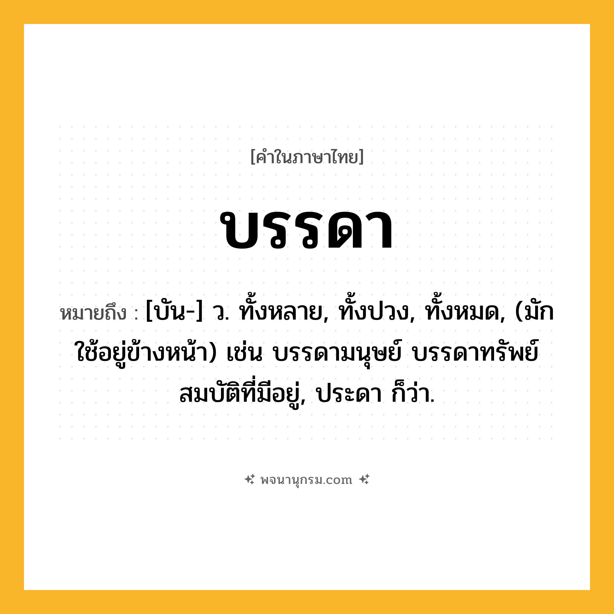 บรรดา ความหมาย หมายถึงอะไร?, คำในภาษาไทย บรรดา หมายถึง [บัน-] ว. ทั้งหลาย, ทั้งปวง, ทั้งหมด, (มักใช้อยู่ข้างหน้า) เช่น บรรดามนุษย์ บรรดาทรัพย์สมบัติที่มีอยู่, ประดา ก็ว่า.