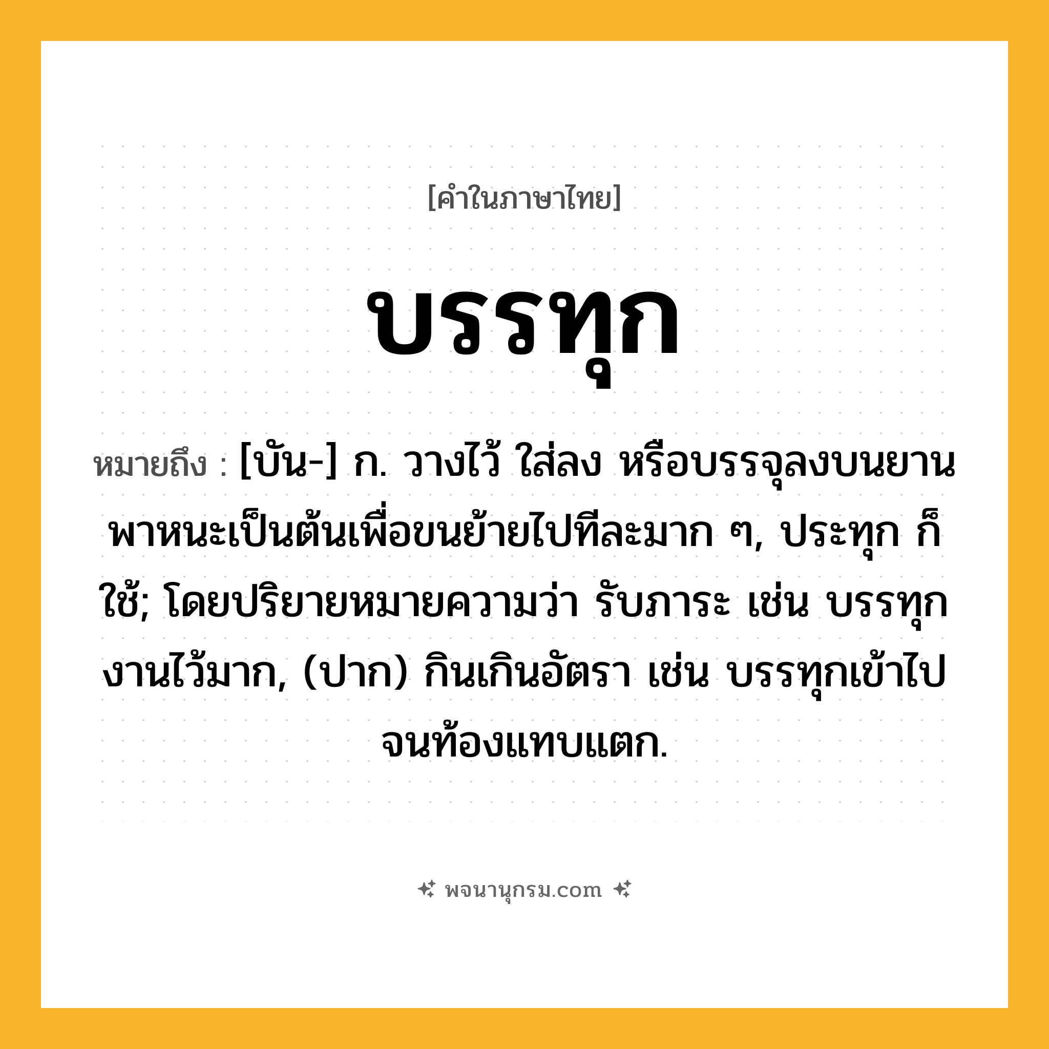 บรรทุก ความหมาย หมายถึงอะไร?, คำในภาษาไทย บรรทุก หมายถึง [บัน-] ก. วางไว้ ใส่ลง หรือบรรจุลงบนยานพาหนะเป็นต้นเพื่อขนย้ายไปทีละมาก ๆ, ประทุก ก็ใช้; โดยปริยายหมายความว่า รับภาระ เช่น บรรทุกงานไว้มาก, (ปาก) กินเกินอัตรา เช่น บรรทุกเข้าไปจนท้องแทบแตก.