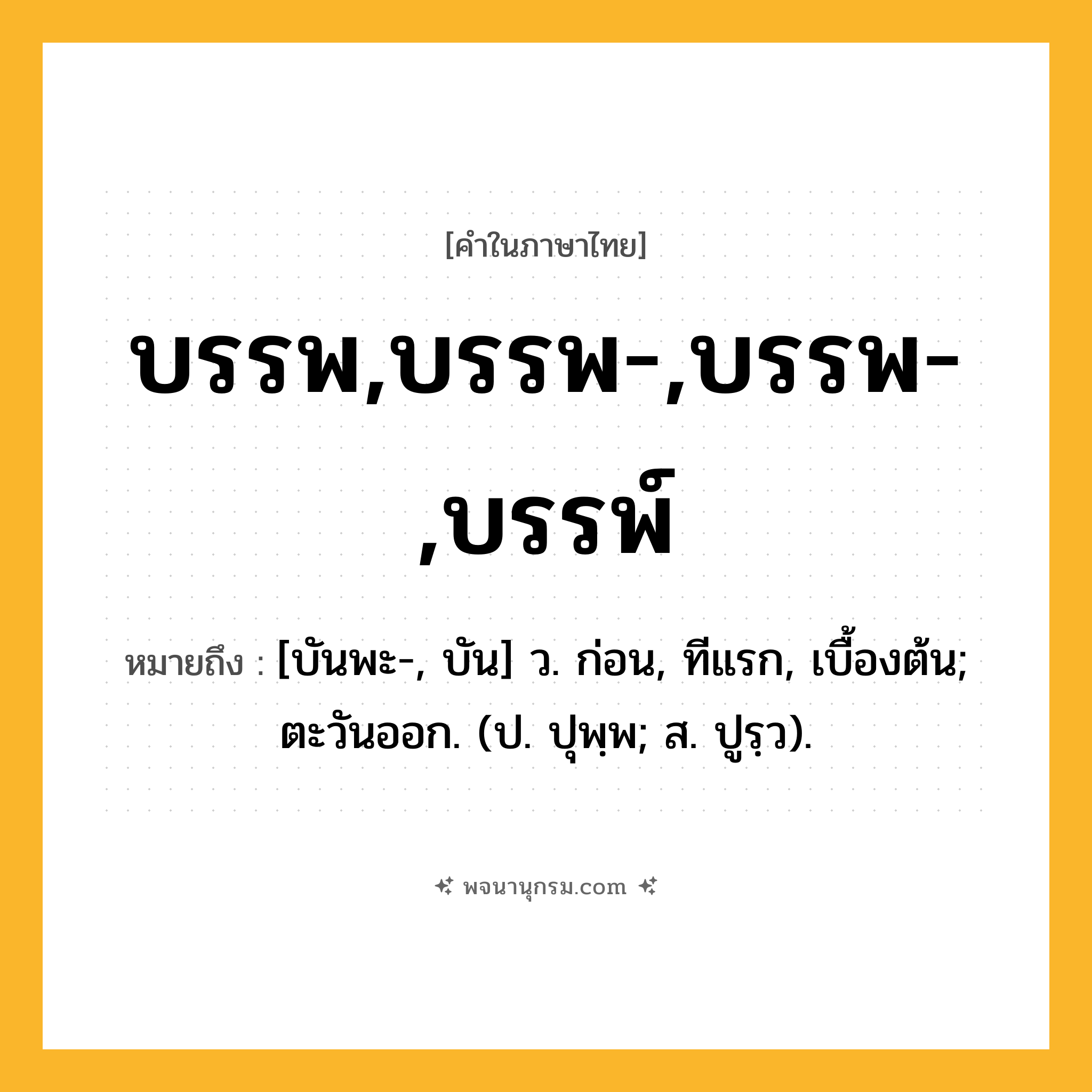 บรรพ,บรรพ-,บรรพ-,บรรพ์ ความหมาย หมายถึงอะไร?, คำในภาษาไทย บรรพ,บรรพ-,บรรพ-,บรรพ์ หมายถึง [บันพะ-, บัน] ว. ก่อน, ทีแรก, เบื้องต้น; ตะวันออก. (ป. ปุพฺพ; ส. ปูรฺว).