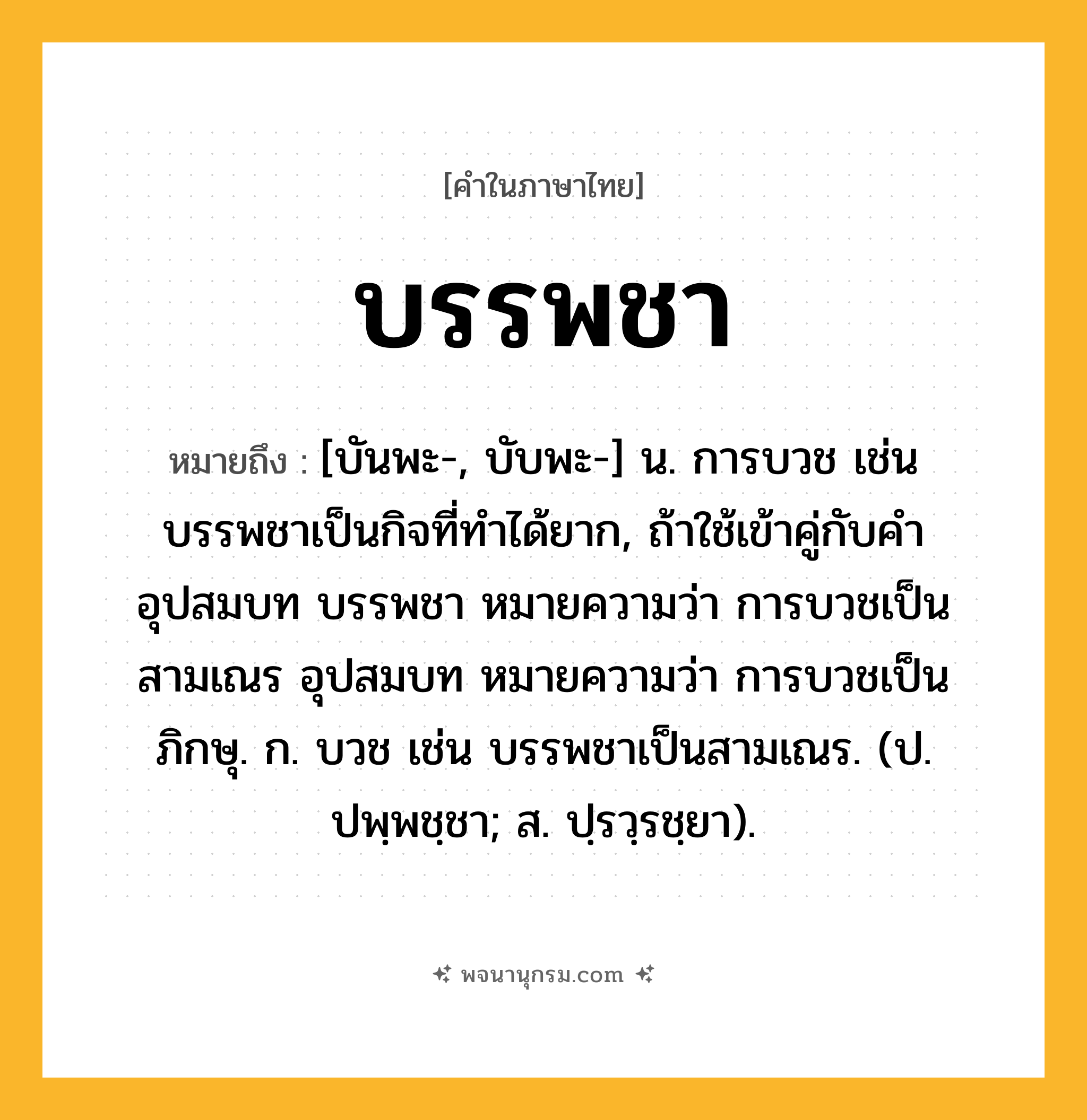 บรรพชา ความหมาย หมายถึงอะไร?, คำในภาษาไทย บรรพชา หมายถึง [บันพะ-, บับพะ-] น. การบวช เช่น บรรพชาเป็นกิจที่ทําได้ยาก, ถ้าใช้เข้าคู่กับคํา อุปสมบท บรรพชา หมายความว่า การบวชเป็นสามเณร อุปสมบท หมายความว่า การบวชเป็นภิกษุ. ก. บวช เช่น บรรพชาเป็นสามเณร. (ป. ปพฺพชฺชา; ส. ปฺรวฺรชฺยา).