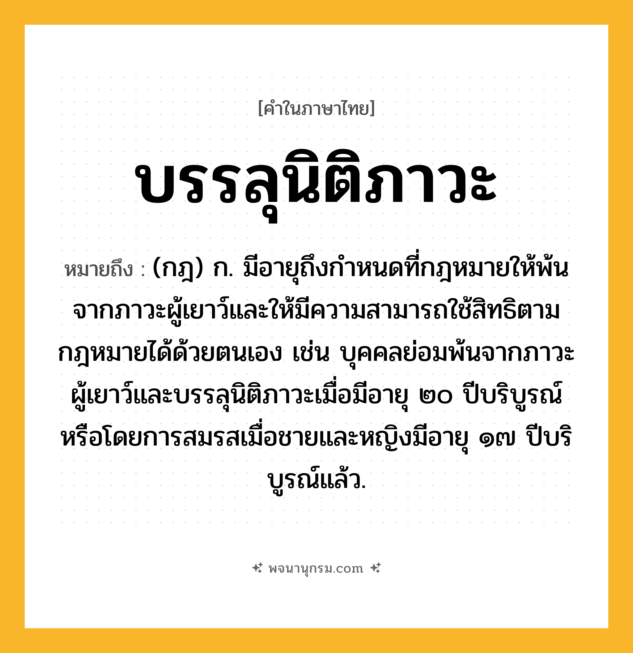 บรรลุนิติภาวะ ความหมาย หมายถึงอะไร?, คำในภาษาไทย บรรลุนิติภาวะ หมายถึง (กฎ) ก. มีอายุถึงกําหนดที่กฎหมายให้พ้นจากภาวะผู้เยาว์และให้มีความสามารถใช้สิทธิตามกฎหมายได้ด้วยตนเอง เช่น บุคคลย่อมพ้นจากภาวะผู้เยาว์และบรรลุนิติภาวะเมื่อมีอายุ ๒๐ ปีบริบูรณ์ หรือโดยการสมรสเมื่อชายและหญิงมีอายุ ๑๗ ปีบริบูรณ์แล้ว.