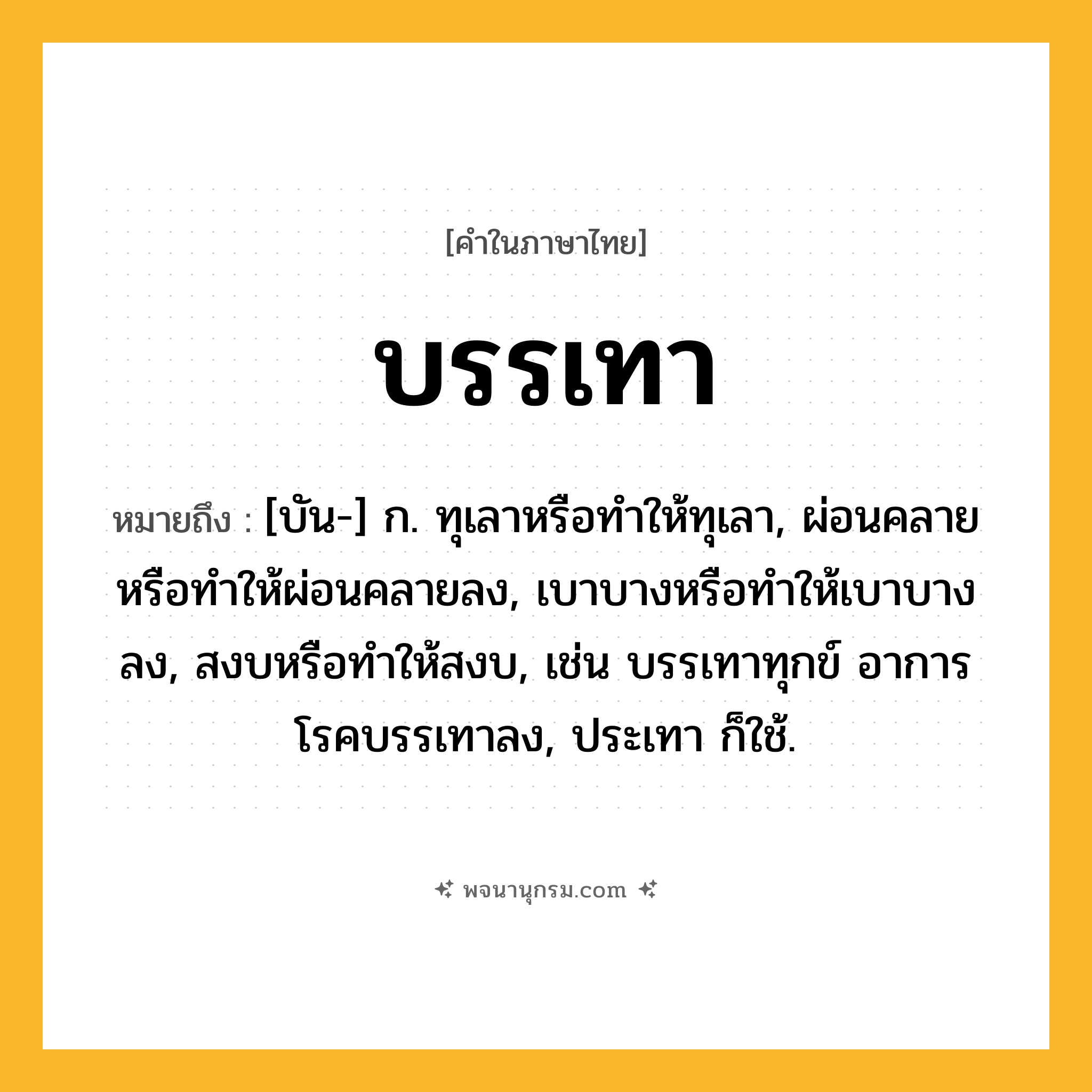 บรรเทา ความหมาย หมายถึงอะไร?, คำในภาษาไทย บรรเทา หมายถึง [บัน-] ก. ทุเลาหรือทําให้ทุเลา, ผ่อนคลายหรือทําให้ผ่อนคลายลง, เบาบางหรือทําให้เบาบางลง, สงบหรือทําให้สงบ, เช่น บรรเทาทุกข์ อาการโรคบรรเทาลง, ประเทา ก็ใช้.