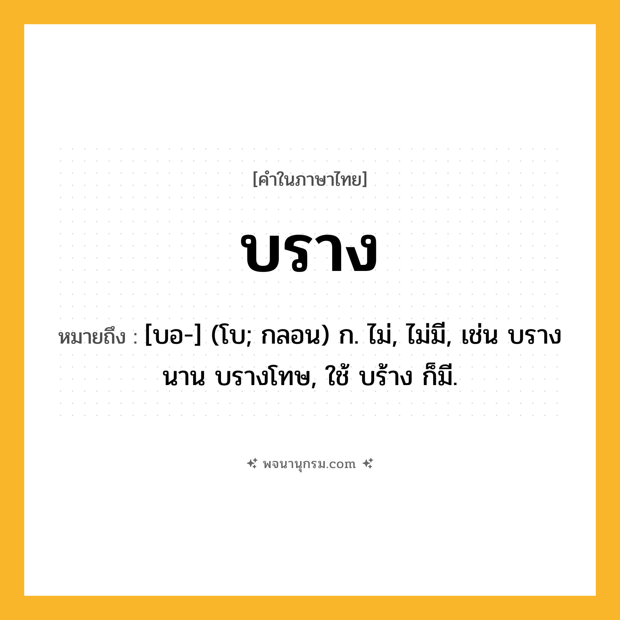 บราง ความหมาย หมายถึงอะไร?, คำในภาษาไทย บราง หมายถึง [บอ-] (โบ; กลอน) ก. ไม่, ไม่มี, เช่น บรางนาน บรางโทษ, ใช้ บร้าง ก็มี.