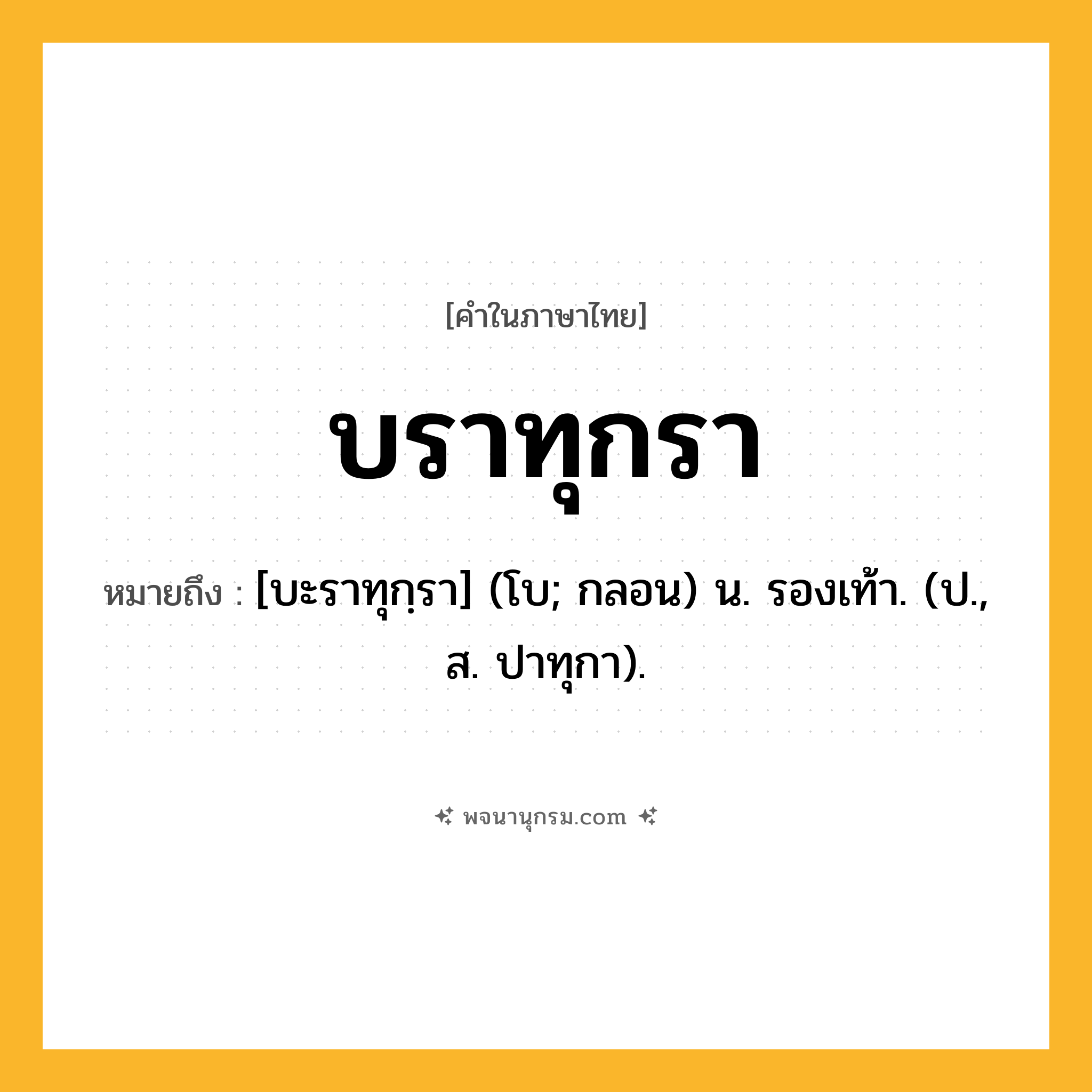 บราทุกรา ความหมาย หมายถึงอะไร?, คำในภาษาไทย บราทุกรา หมายถึง [บะราทุกฺรา] (โบ; กลอน) น. รองเท้า. (ป., ส. ปาทุกา).