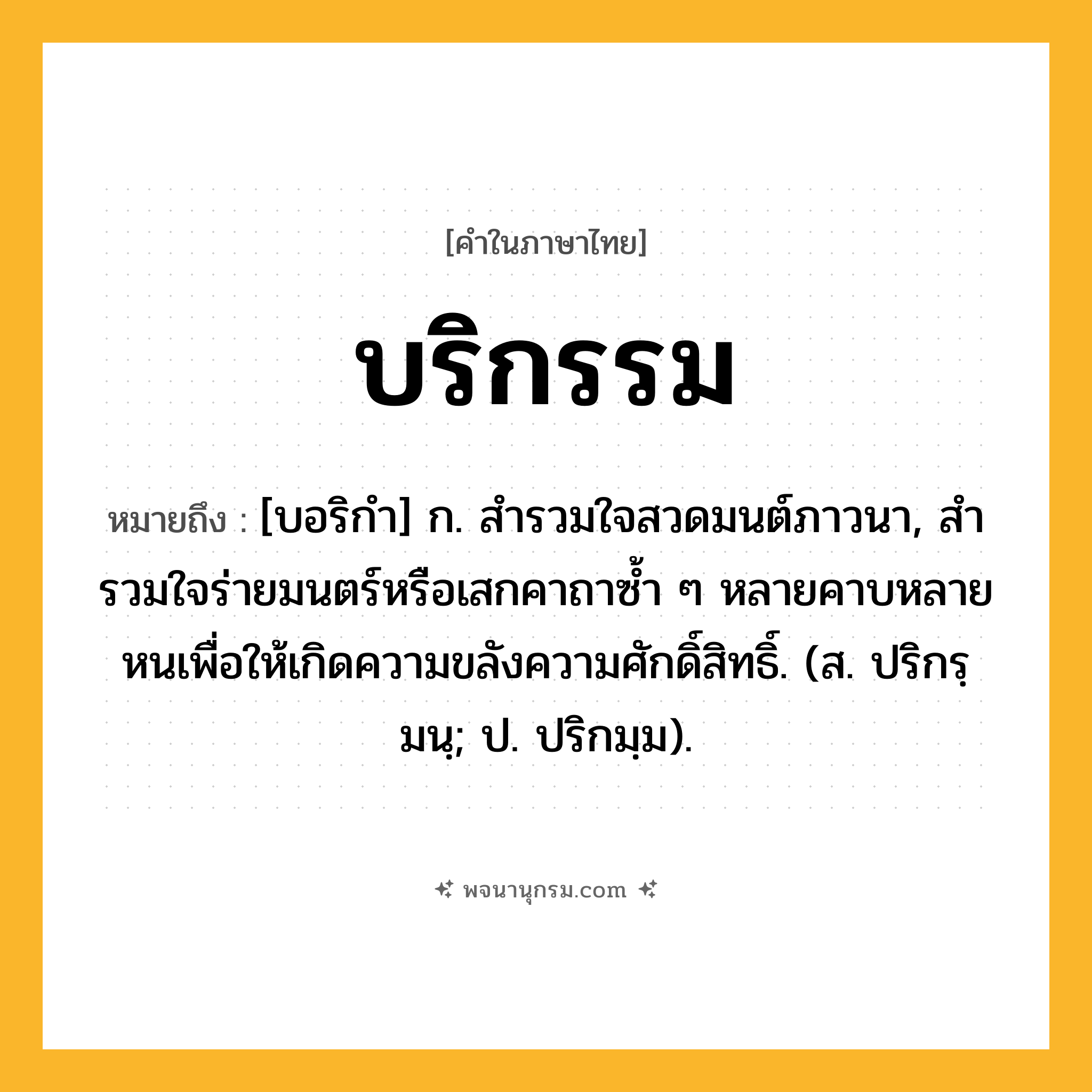 บริกรรม ความหมาย หมายถึงอะไร?, คำในภาษาไทย บริกรรม หมายถึง [บอริกํา] ก. สํารวมใจสวดมนต์ภาวนา, สํารวมใจร่ายมนตร์หรือเสกคาถาซํ้า ๆ หลายคาบหลายหนเพื่อให้เกิดความขลังความศักดิ์สิทธิ์. (ส. ปริกรฺมนฺ; ป. ปริกมฺม).