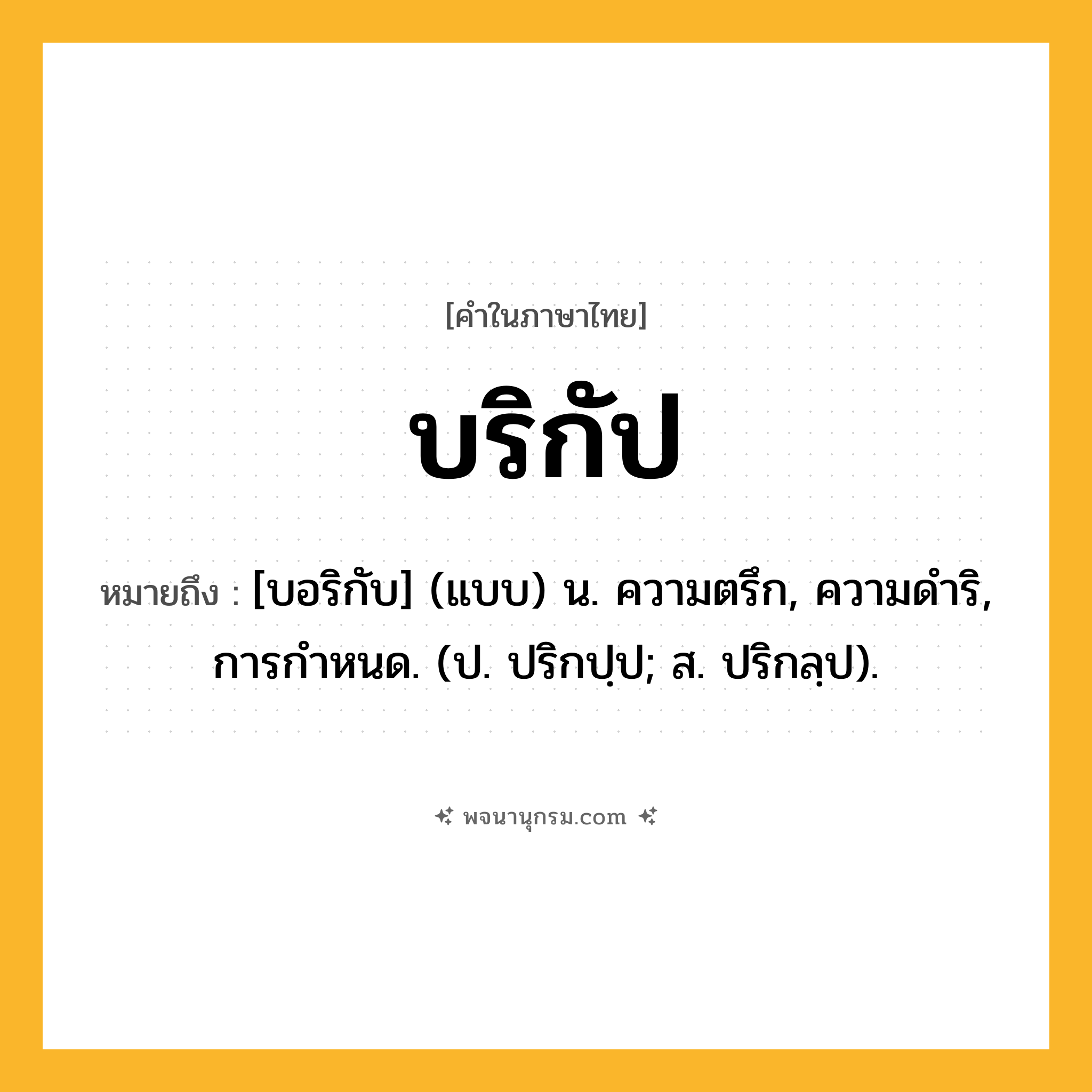 บริกัป ความหมาย หมายถึงอะไร?, คำในภาษาไทย บริกัป หมายถึง [บอริกับ] (แบบ) น. ความตรึก, ความดําริ, การกําหนด. (ป. ปริกปฺป; ส. ปริกลฺป).