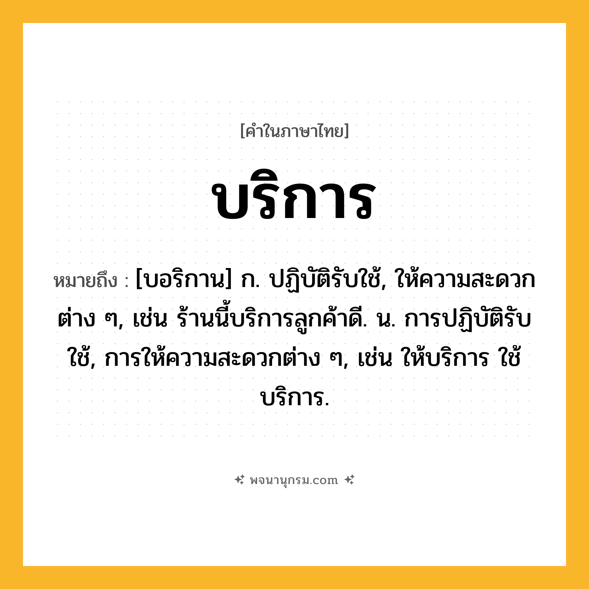 บริการ ความหมาย หมายถึงอะไร?, คำในภาษาไทย บริการ หมายถึง [บอริกาน] ก. ปฏิบัติรับใช้, ให้ความสะดวกต่าง ๆ, เช่น ร้านนี้บริการลูกค้าดี. น. การปฏิบัติรับใช้, การให้ความสะดวกต่าง ๆ, เช่น ให้บริการ ใช้บริการ.