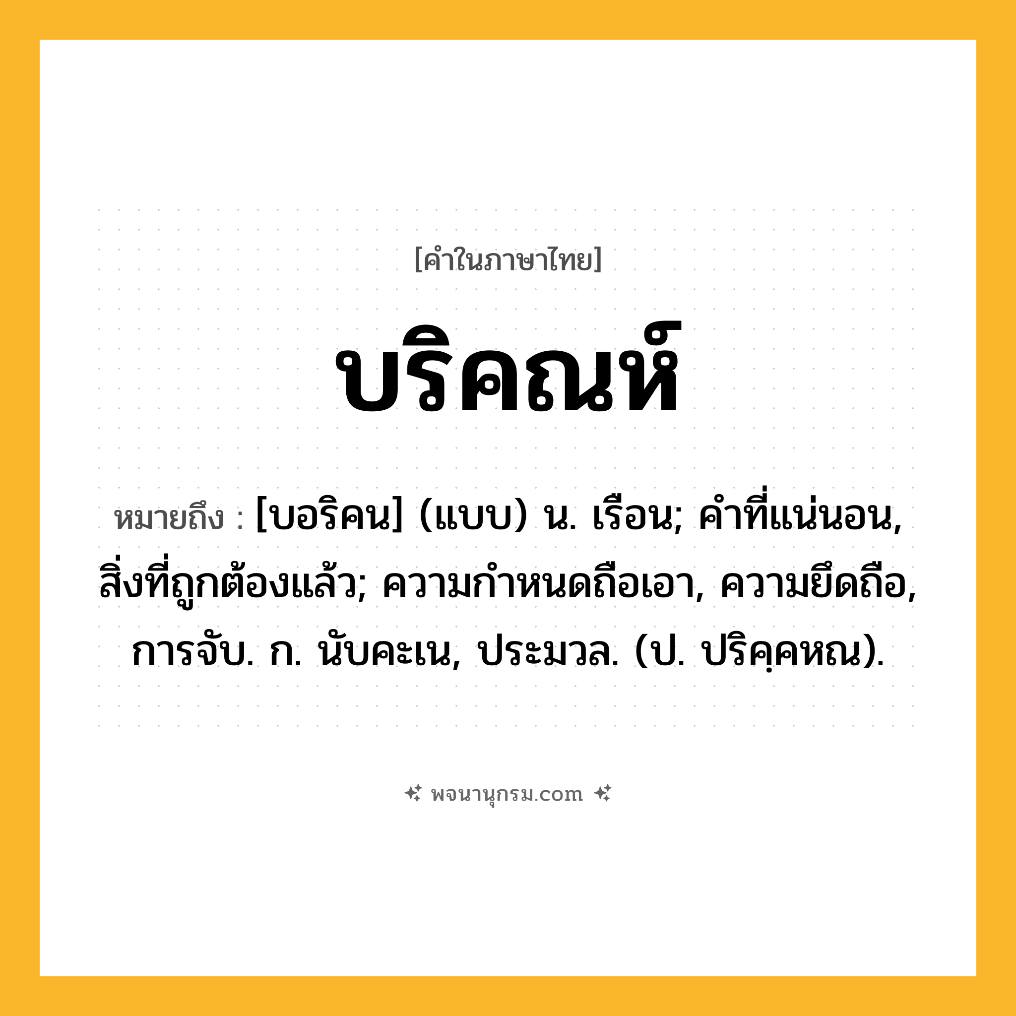 บริคณห์ ความหมาย หมายถึงอะไร?, คำในภาษาไทย บริคณห์ หมายถึง [บอริคน] (แบบ) น. เรือน; คําที่แน่นอน, สิ่งที่ถูกต้องแล้ว; ความกําหนดถือเอา, ความยึดถือ, การจับ. ก. นับคะเน, ประมวล. (ป. ปริคฺคหณ).