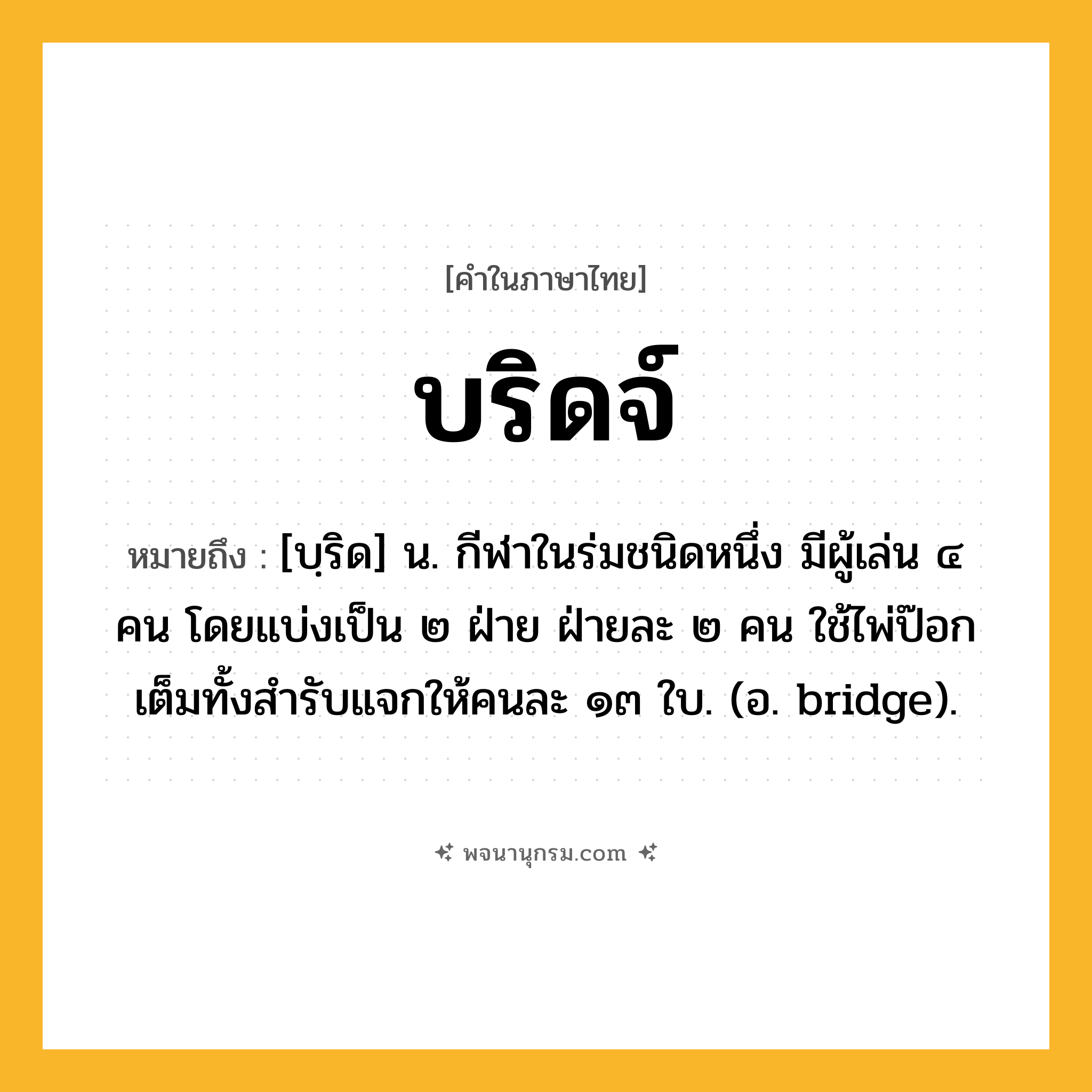 บริดจ์ ความหมาย หมายถึงอะไร?, คำในภาษาไทย บริดจ์ หมายถึง [บฺริด] น. กีฬาในร่มชนิดหนึ่ง มีผู้เล่น ๔ คน โดยแบ่งเป็น ๒ ฝ่าย ฝ่ายละ ๒ คน ใช้ไพ่ป๊อกเต็มทั้งสํารับแจกให้คนละ ๑๓ ใบ. (อ. bridge).
