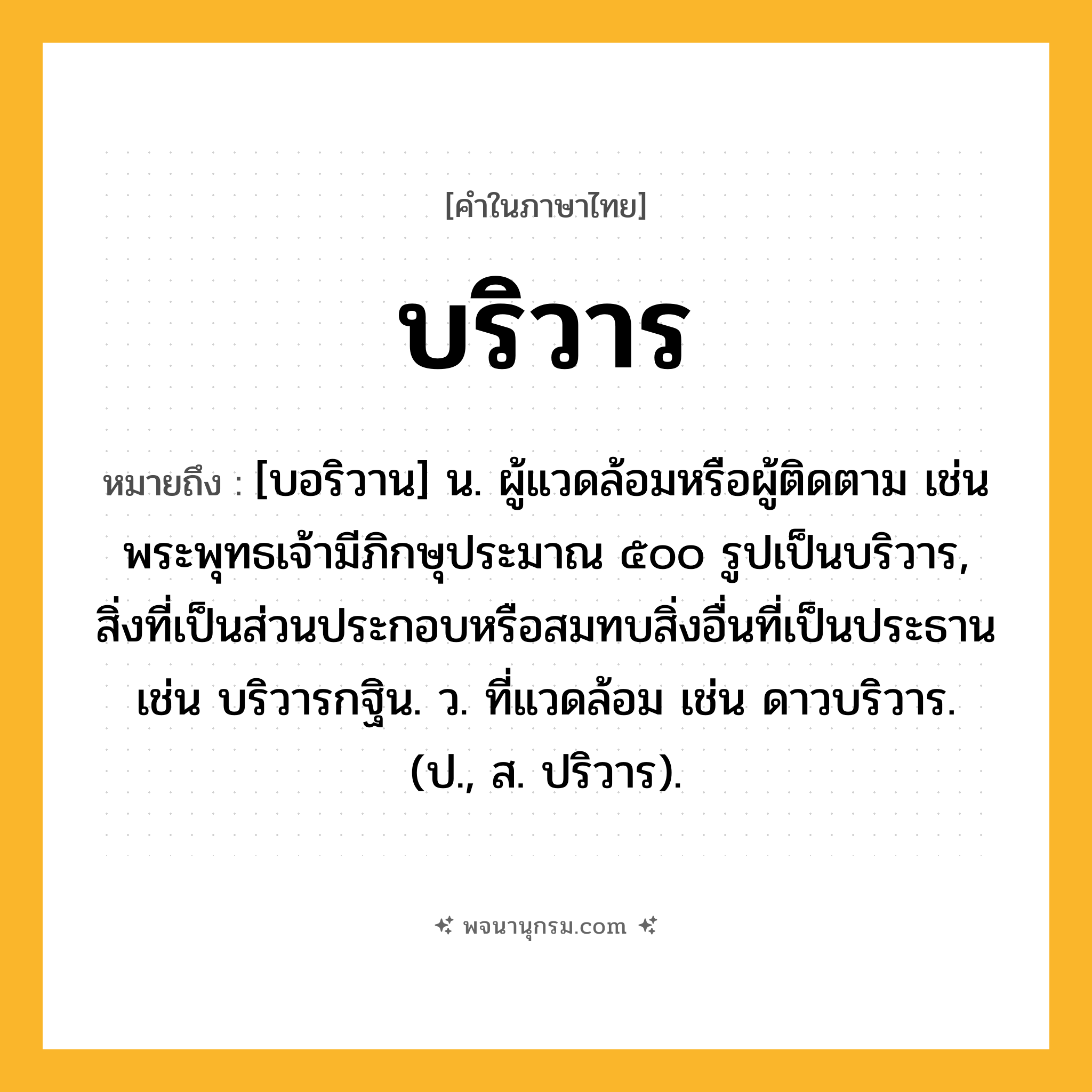 บริวาร ความหมาย หมายถึงอะไร?, คำในภาษาไทย บริวาร หมายถึง [บอริวาน] น. ผู้แวดล้อมหรือผู้ติดตาม เช่น พระพุทธเจ้ามีภิกษุประมาณ ๕๐๐ รูปเป็นบริวาร, สิ่งที่เป็นส่วนประกอบหรือสมทบสิ่งอื่นที่เป็นประธาน เช่น บริวารกฐิน. ว. ที่แวดล้อม เช่น ดาวบริวาร. (ป., ส. ปริวาร).