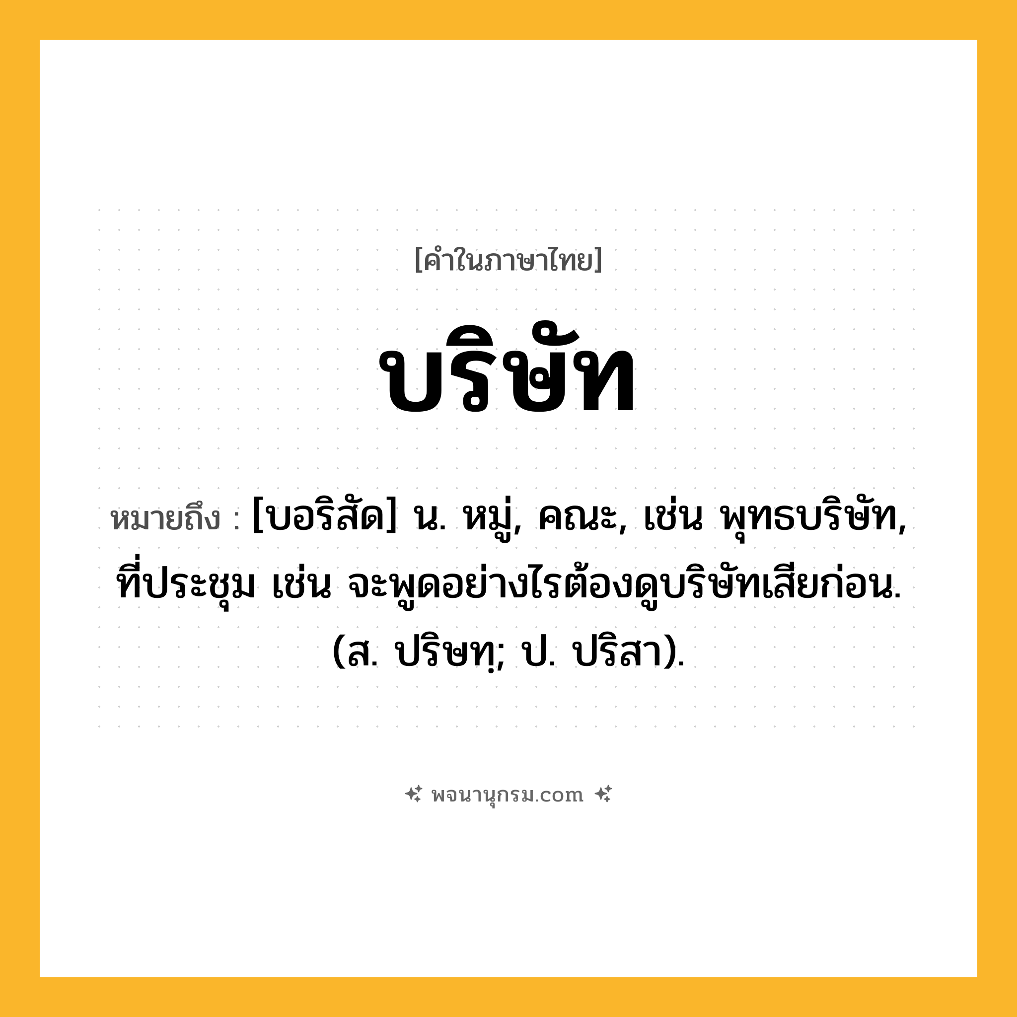 บริษัท ความหมาย หมายถึงอะไร?, คำในภาษาไทย บริษัท หมายถึง [บอริสัด] น. หมู่, คณะ, เช่น พุทธบริษัท, ที่ประชุม เช่น จะพูดอย่างไรต้องดูบริษัทเสียก่อน. (ส. ปริษทฺ; ป. ปริสา).