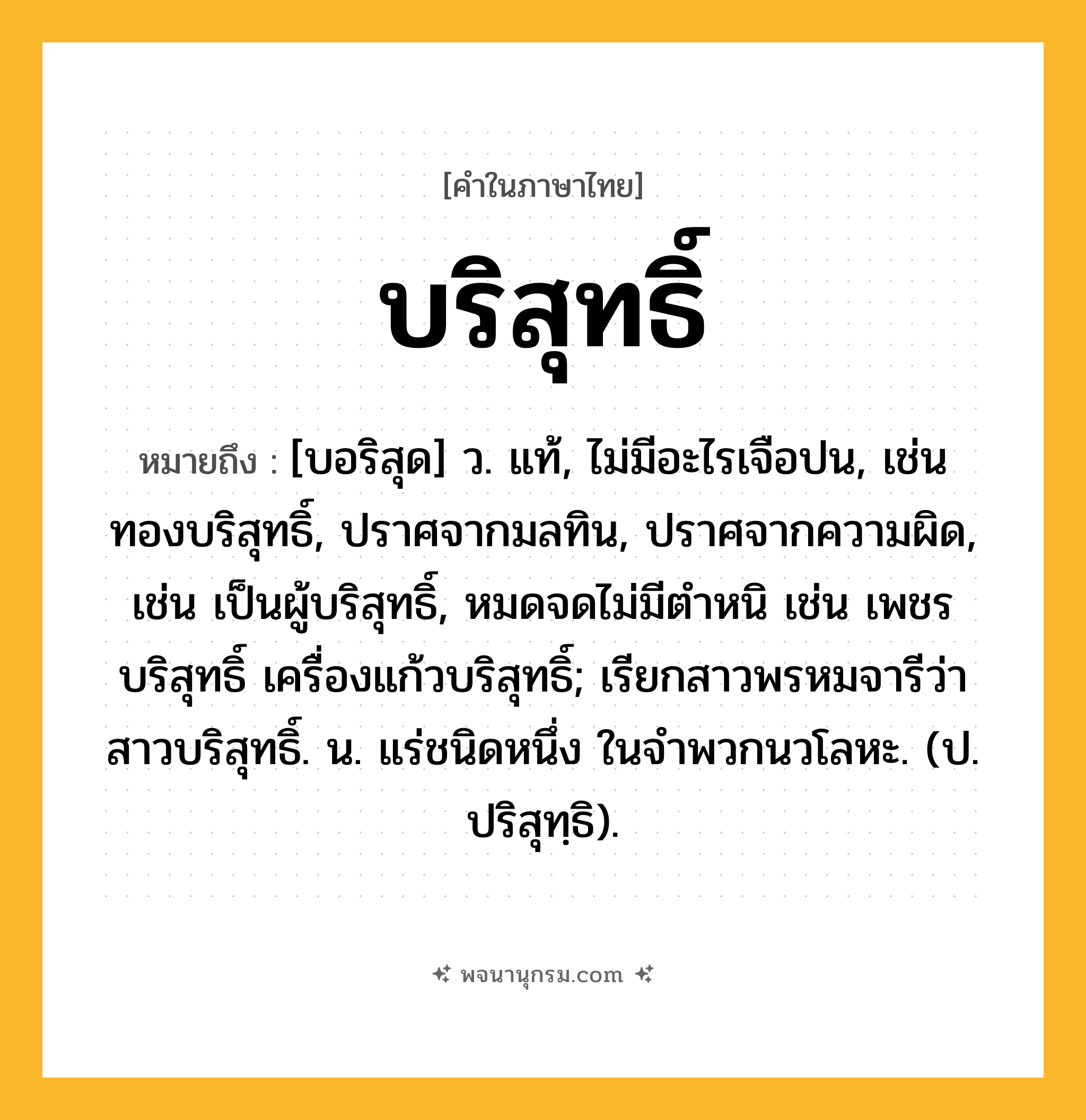 บริสุทธิ์ ความหมาย หมายถึงอะไร?, คำในภาษาไทย บริสุทธิ์ หมายถึง [บอริสุด] ว. แท้, ไม่มีอะไรเจือปน, เช่น ทองบริสุทธิ์, ปราศจากมลทิน, ปราศจากความผิด, เช่น เป็นผู้บริสุทธิ์, หมดจดไม่มีตําหนิ เช่น เพชรบริสุทธิ์ เครื่องแก้วบริสุทธิ์; เรียกสาวพรหมจารีว่า สาวบริสุทธิ์. น. แร่ชนิดหนึ่ง ในจําพวกนวโลหะ. (ป. ปริสุทฺธิ).
