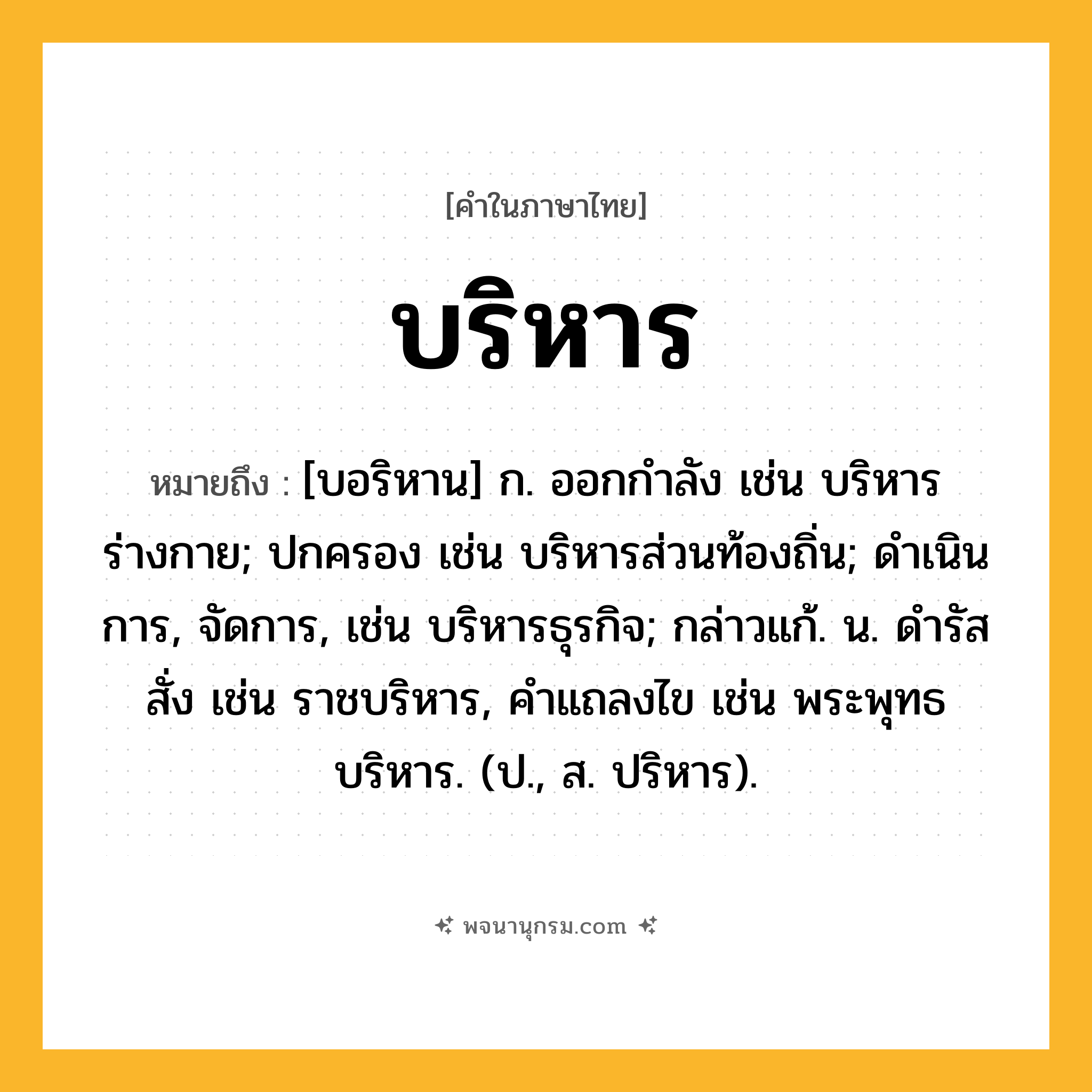 บริหาร ความหมาย หมายถึงอะไร?, คำในภาษาไทย บริหาร หมายถึง [บอริหาน] ก. ออกกําลัง เช่น บริหารร่างกาย; ปกครอง เช่น บริหารส่วนท้องถิ่น; ดําเนินการ, จัดการ, เช่น บริหารธุรกิจ; กล่าวแก้. น. ดํารัสสั่ง เช่น ราชบริหาร, คําแถลงไข เช่น พระพุทธบริหาร. (ป., ส. ปริหาร).