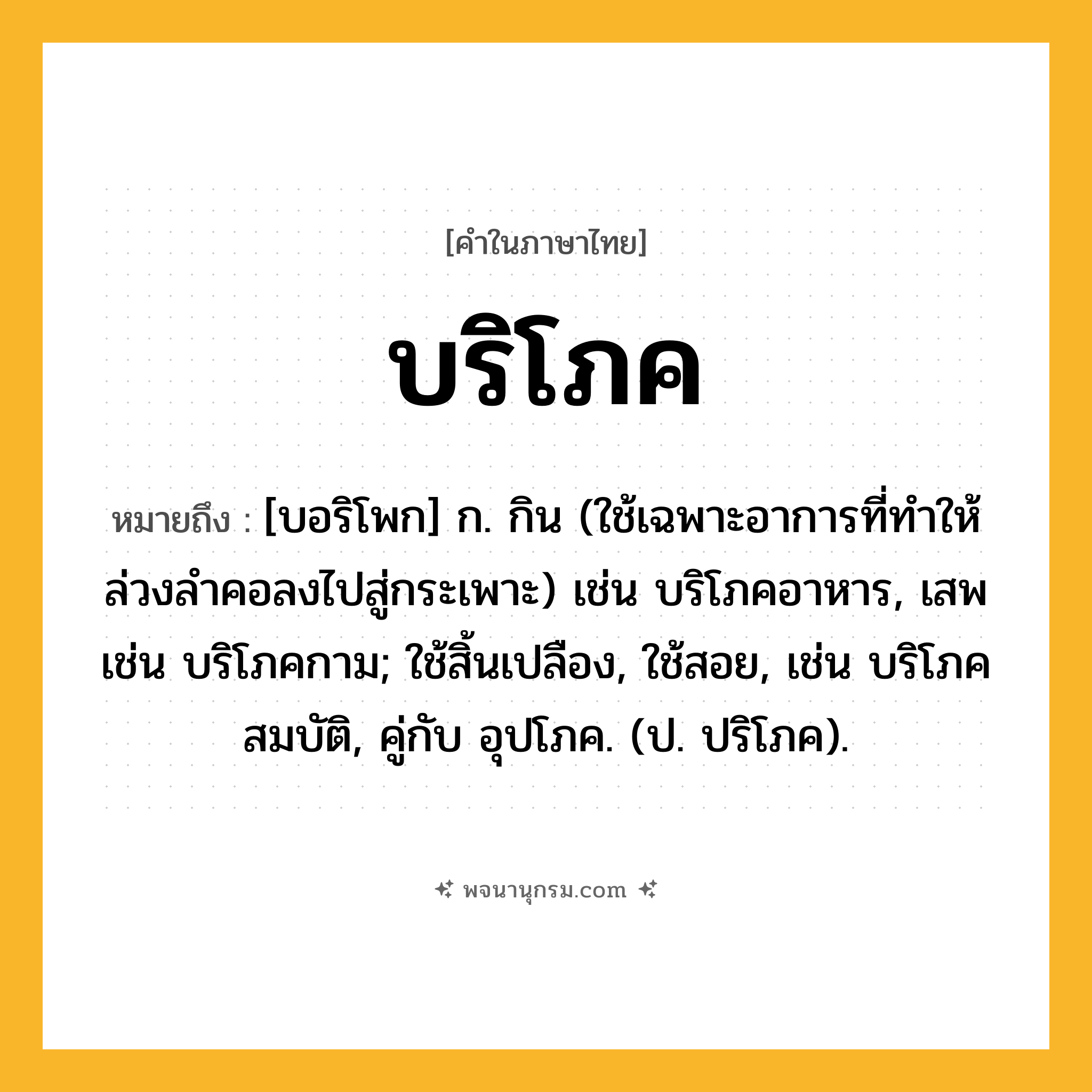 บริโภค ความหมาย หมายถึงอะไร?, คำในภาษาไทย บริโภค หมายถึง [บอริโพก] ก. กิน (ใช้เฉพาะอาการที่ทําให้ล่วงลําคอลงไปสู่กระเพาะ) เช่น บริโภคอาหาร, เสพ เช่น บริโภคกาม; ใช้สิ้นเปลือง, ใช้สอย, เช่น บริโภคสมบัติ, คู่กับ อุปโภค. (ป. ปริโภค).