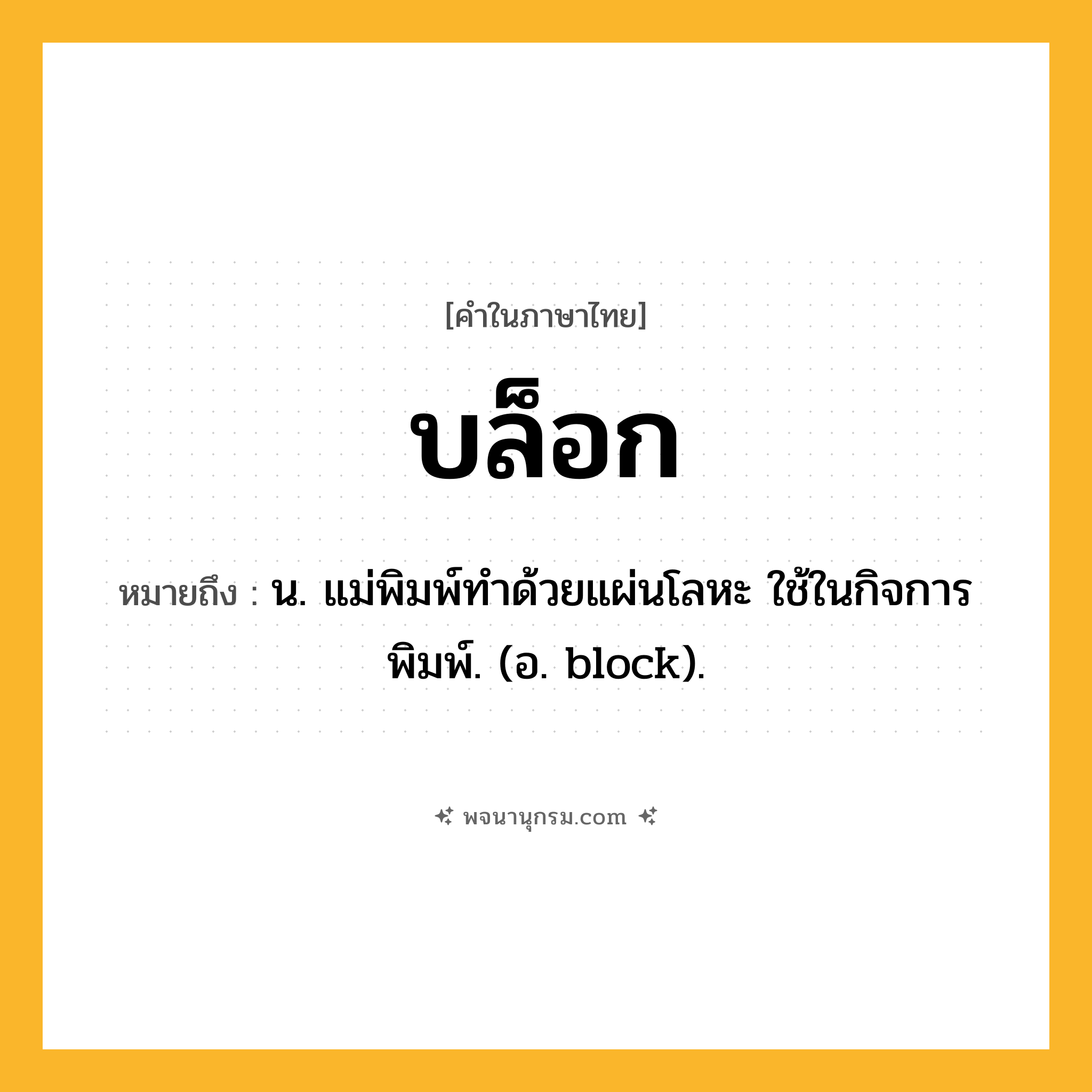 บล็อก ความหมาย หมายถึงอะไร?, คำในภาษาไทย บล็อก หมายถึง น. แม่พิมพ์ทําด้วยแผ่นโลหะ ใช้ในกิจการพิมพ์. (อ. block).