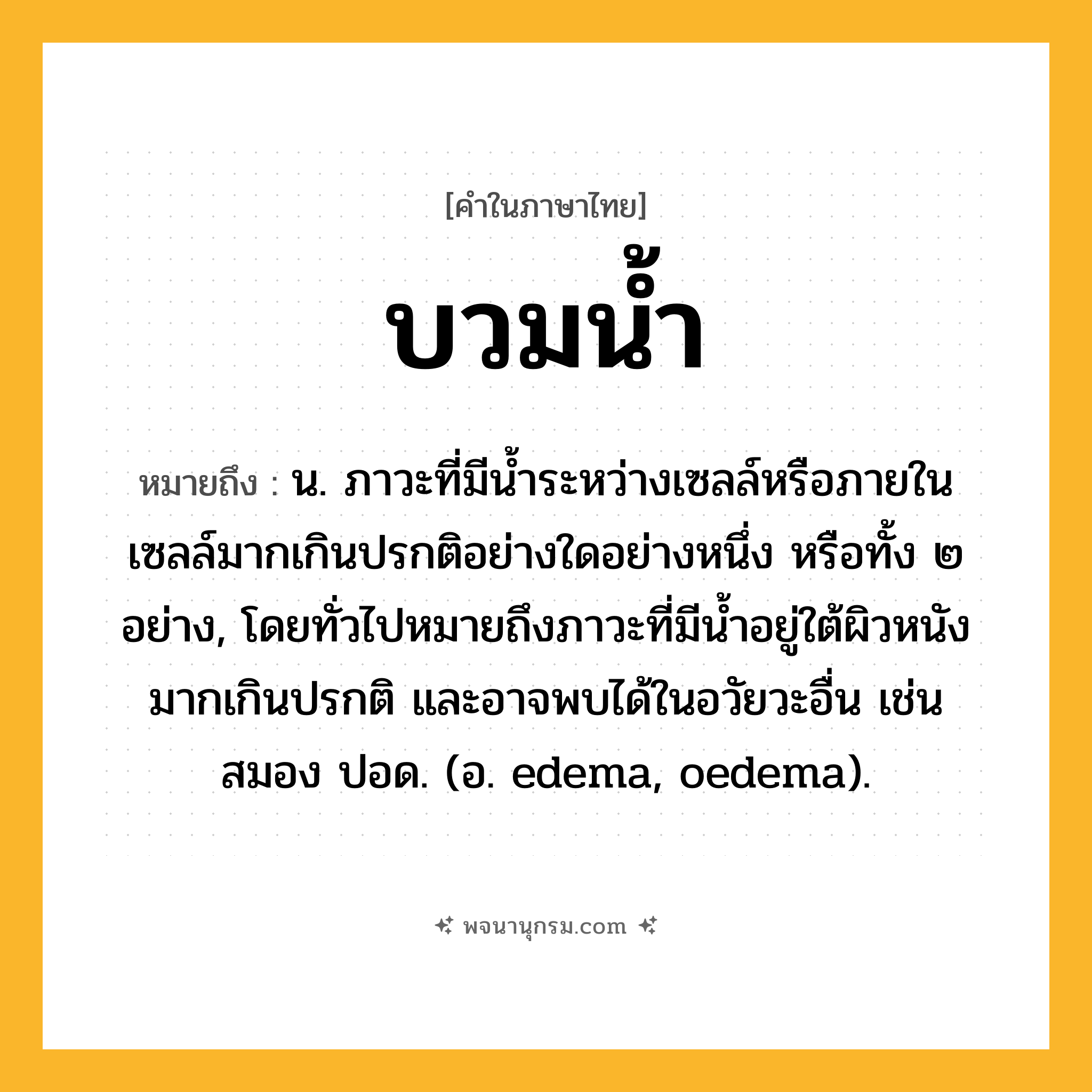 บวมน้ำ ความหมาย หมายถึงอะไร?, คำในภาษาไทย บวมน้ำ หมายถึง น. ภาวะที่มีนํ้าระหว่างเซลล์หรือภายในเซลล์มากเกินปรกติอย่างใดอย่างหนึ่ง หรือทั้ง ๒ อย่าง, โดยทั่วไปหมายถึงภาวะที่มีนํ้าอยู่ใต้ผิวหนังมากเกินปรกติ และอาจพบได้ในอวัยวะอื่น เช่น สมอง ปอด. (อ. edema, oedema).