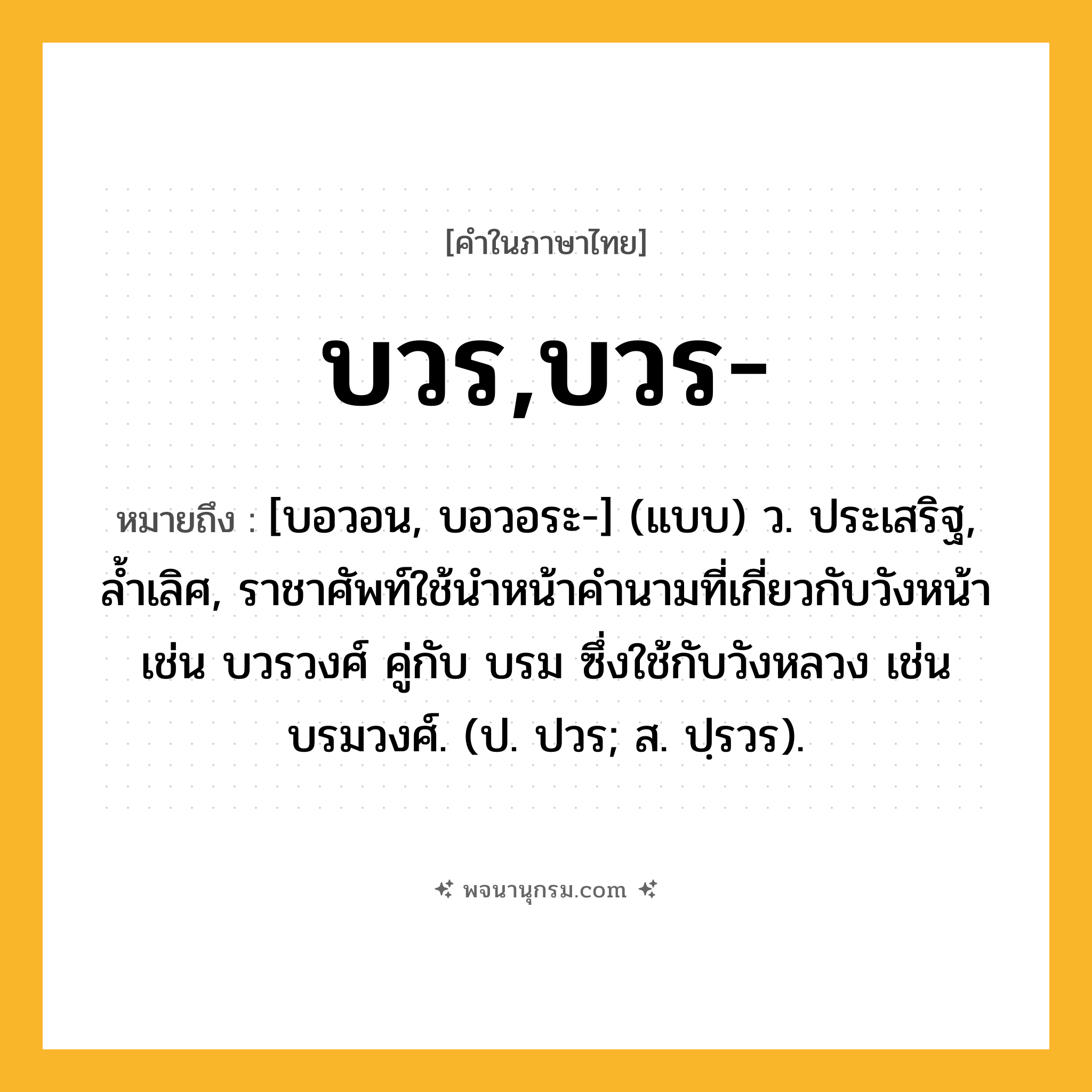 บวร,บวร- ความหมาย หมายถึงอะไร?, คำในภาษาไทย บวร,บวร- หมายถึง [บอวอน, บอวอระ-] (แบบ) ว. ประเสริฐ, ลํ้าเลิศ, ราชาศัพท์ใช้นําหน้าคํานามที่เกี่ยวกับวังหน้า เช่น บวรวงศ์ คู่กับ บรม ซึ่งใช้กับวังหลวง เช่น บรมวงศ์. (ป. ปวร; ส. ปฺรวร).