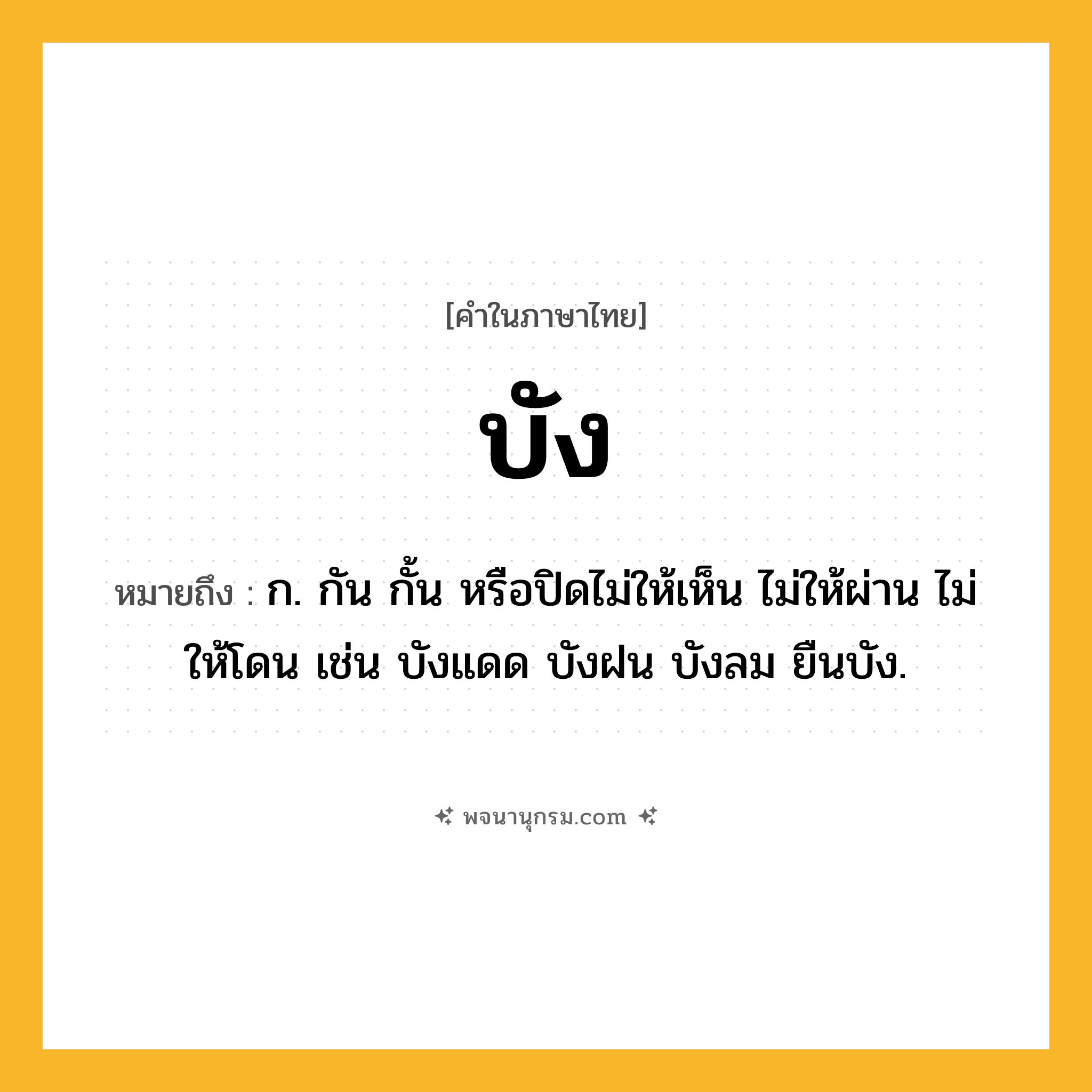 บัง ความหมาย หมายถึงอะไร?, คำในภาษาไทย บัง หมายถึง ก. กัน กั้น หรือปิดไม่ให้เห็น ไม่ให้ผ่าน ไม่ให้โดน เช่น บังแดด บังฝน บังลม ยืนบัง.