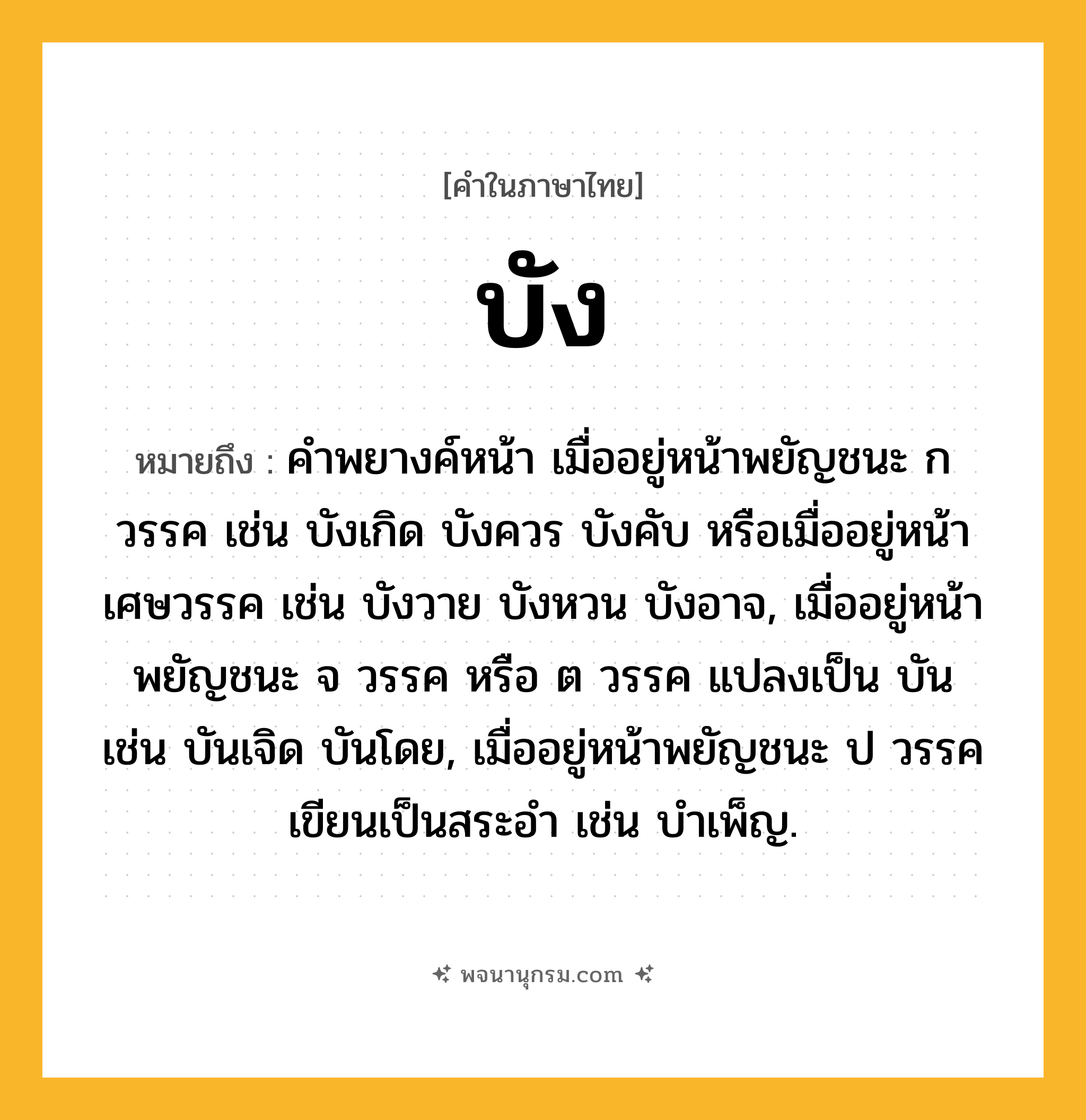 บัง ความหมาย หมายถึงอะไร?, คำในภาษาไทย บัง หมายถึง คําพยางค์หน้า เมื่ออยู่หน้าพยัญชนะ ก วรรค เช่น บังเกิด บังควร บังคับ หรือเมื่ออยู่หน้าเศษวรรค เช่น บังวาย บังหวน บังอาจ, เมื่ออยู่หน้าพยัญชนะ จ วรรค หรือ ต วรรค แปลงเป็น บัน เช่น บันเจิด บันโดย, เมื่ออยู่หน้าพยัญชนะ ป วรรค เขียนเป็นสระอํา เช่น บําเพ็ญ.