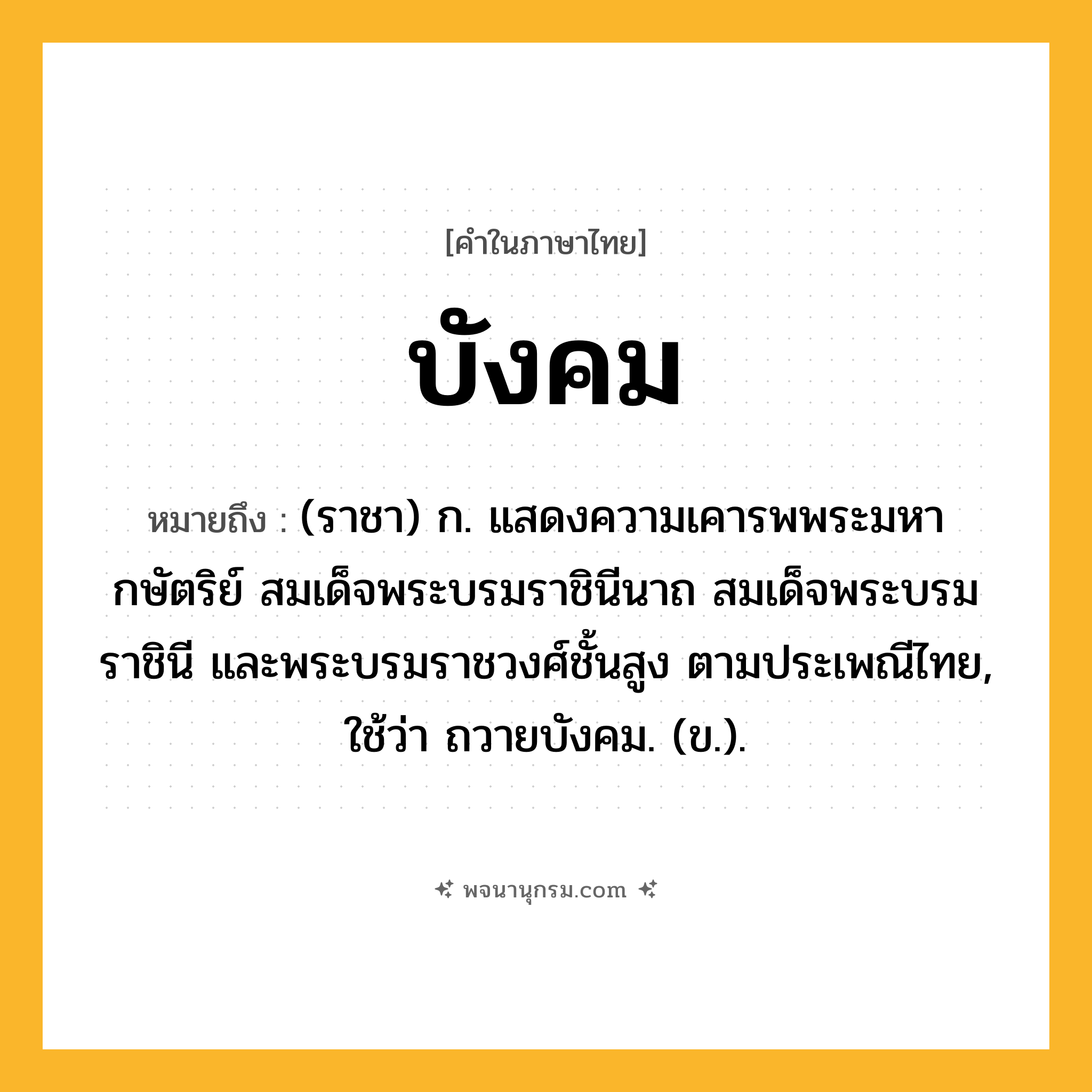 บังคม ความหมาย หมายถึงอะไร?, คำในภาษาไทย บังคม หมายถึง (ราชา) ก. แสดงความเคารพพระมหากษัตริย์ สมเด็จพระบรมราชินีนาถ สมเด็จพระบรมราชินี และพระบรมราชวงศ์ชั้นสูง ตามประเพณีไทย, ใช้ว่า ถวายบังคม. (ข.).