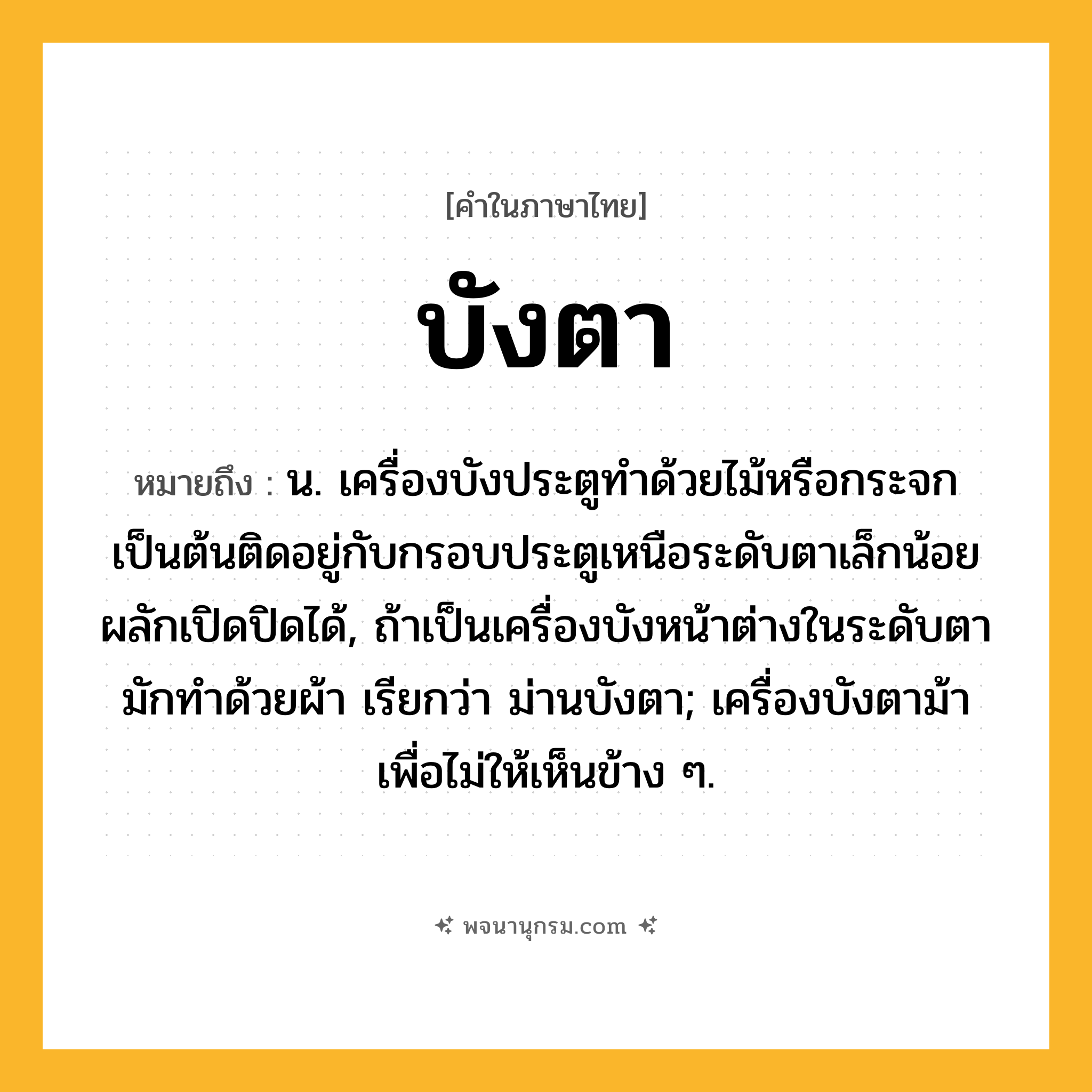 บังตา ความหมาย หมายถึงอะไร?, คำในภาษาไทย บังตา หมายถึง น. เครื่องบังประตูทําด้วยไม้หรือกระจกเป็นต้นติดอยู่กับกรอบประตูเหนือระดับตาเล็กน้อย ผลักเปิดปิดได้, ถ้าเป็นเครื่องบังหน้าต่างในระดับตา มักทําด้วยผ้า เรียกว่า ม่านบังตา; เครื่องบังตาม้าเพื่อไม่ให้เห็นข้าง ๆ.