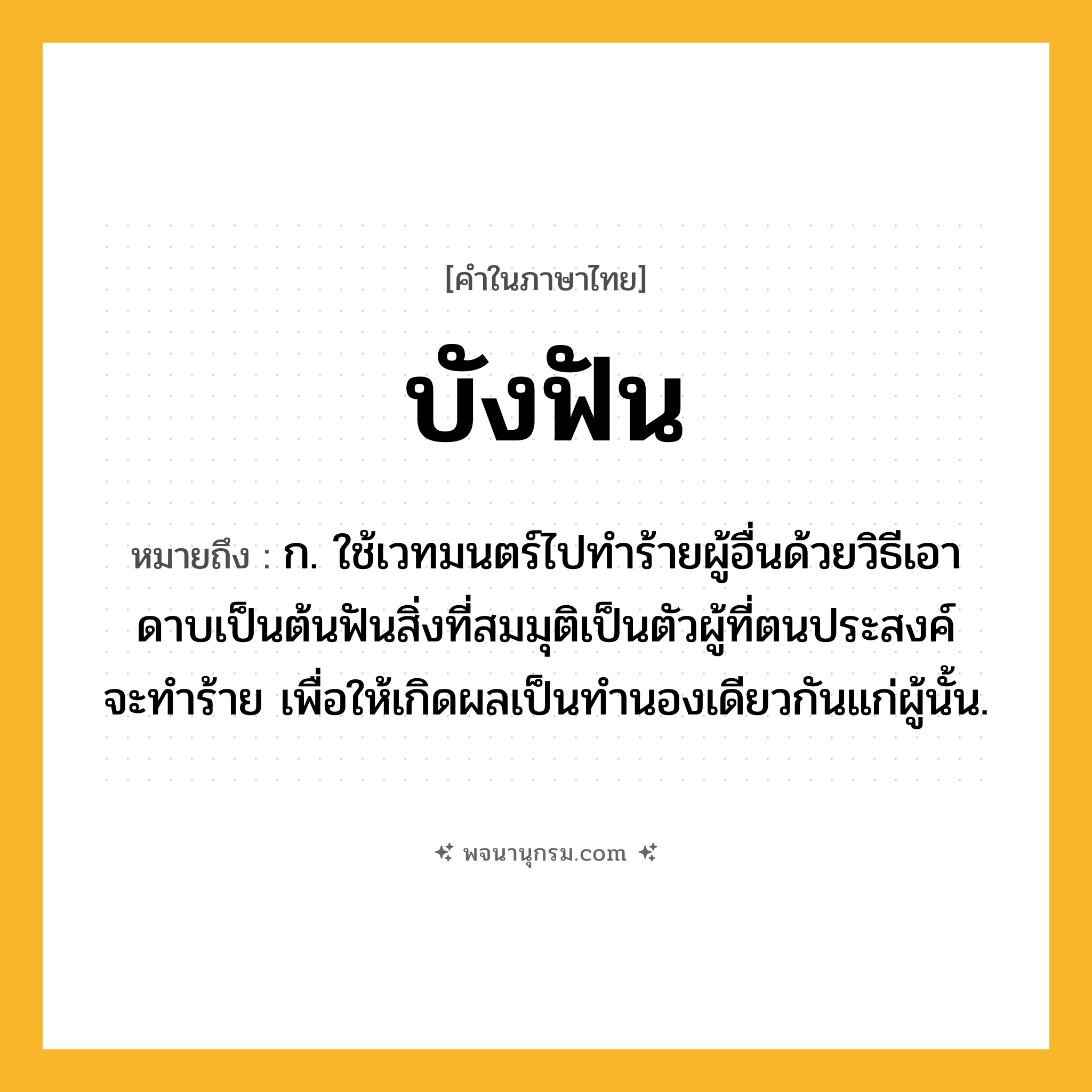 บังฟัน ความหมาย หมายถึงอะไร?, คำในภาษาไทย บังฟัน หมายถึง ก. ใช้เวทมนตร์ไปทําร้ายผู้อื่นด้วยวิธีเอาดาบเป็นต้นฟันสิ่งที่สมมุติเป็นตัวผู้ที่ตนประสงค์จะทําร้าย เพื่อให้เกิดผลเป็นทํานองเดียวกันแก่ผู้นั้น.