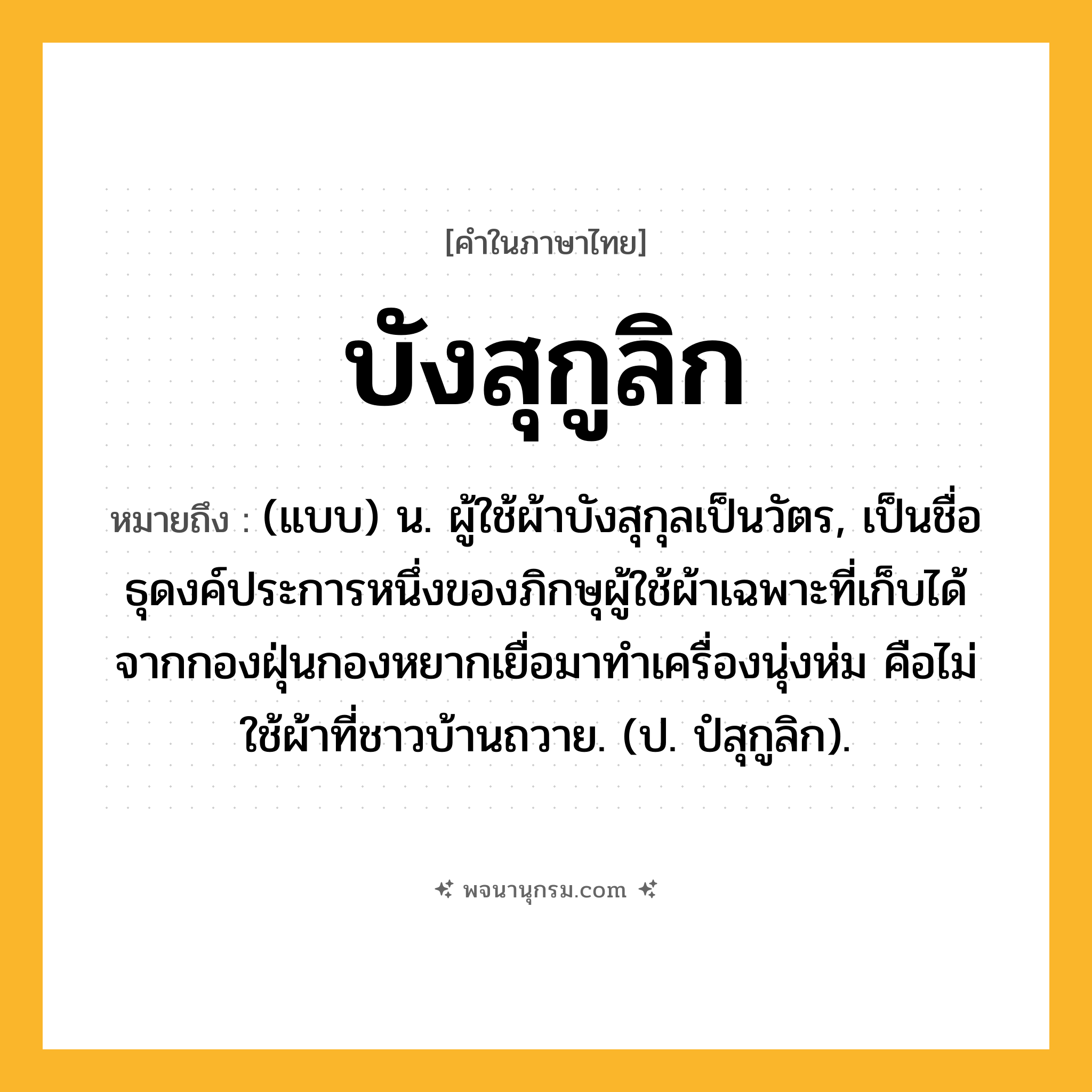 บังสุกูลิก ความหมาย หมายถึงอะไร?, คำในภาษาไทย บังสุกูลิก หมายถึง (แบบ) น. ผู้ใช้ผ้าบังสุกุลเป็นวัตร, เป็นชื่อธุดงค์ประการหนึ่งของภิกษุผู้ใช้ผ้าเฉพาะที่เก็บได้จากกองฝุ่นกองหยากเยื่อมาทําเครื่องนุ่งห่ม คือไม่ใช้ผ้าที่ชาวบ้านถวาย. (ป. ปํสุกูลิก).