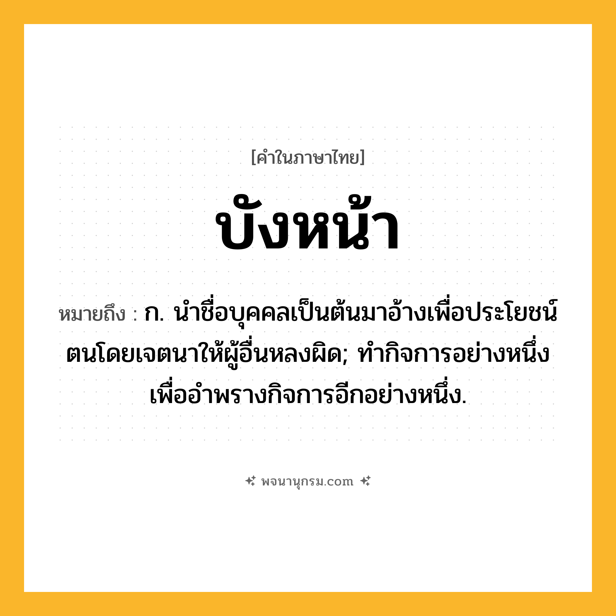 บังหน้า ความหมาย หมายถึงอะไร?, คำในภาษาไทย บังหน้า หมายถึง ก. นําชื่อบุคคลเป็นต้นมาอ้างเพื่อประโยชน์ตนโดยเจตนาให้ผู้อื่นหลงผิด; ทํากิจการอย่างหนึ่งเพื่ออําพรางกิจการอีกอย่างหนึ่ง.
