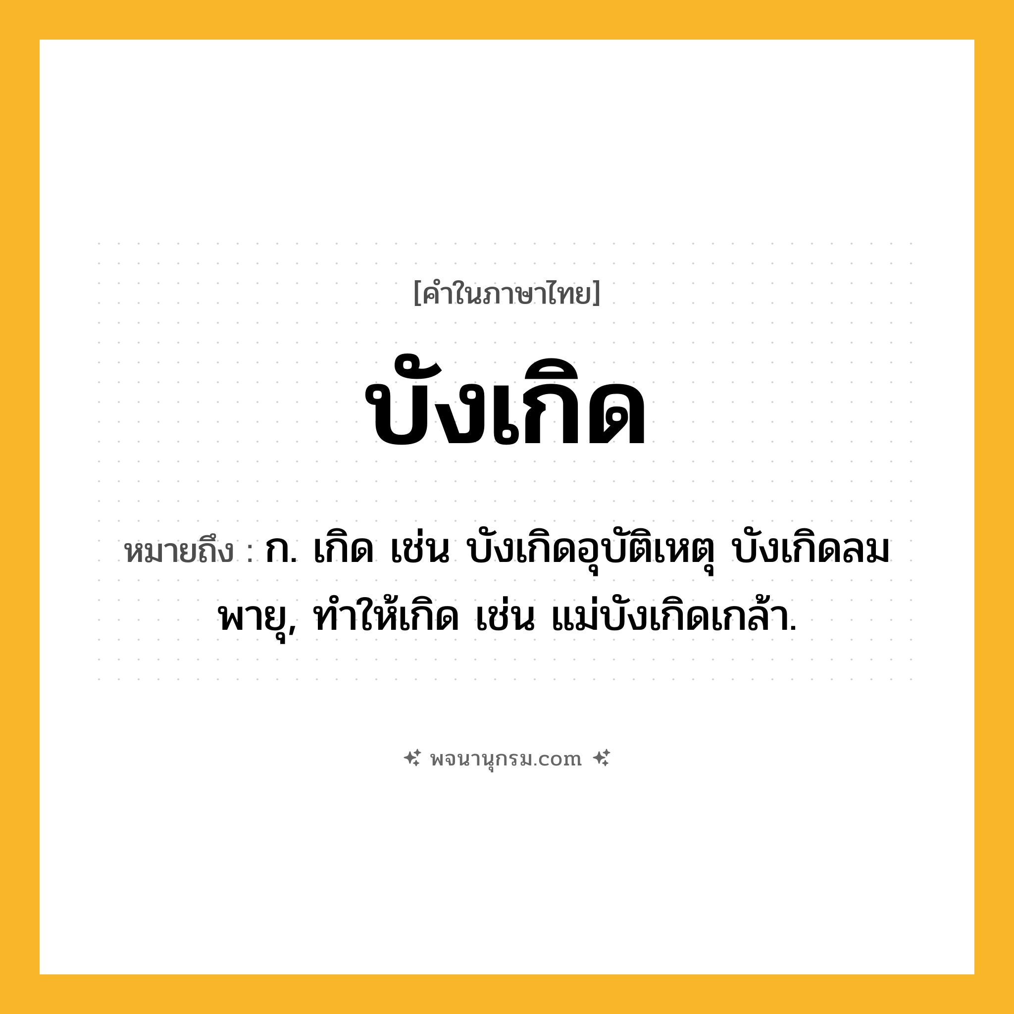 บังเกิด ความหมาย หมายถึงอะไร?, คำในภาษาไทย บังเกิด หมายถึง ก. เกิด เช่น บังเกิดอุบัติเหตุ บังเกิดลมพายุ, ทําให้เกิด เช่น แม่บังเกิดเกล้า.