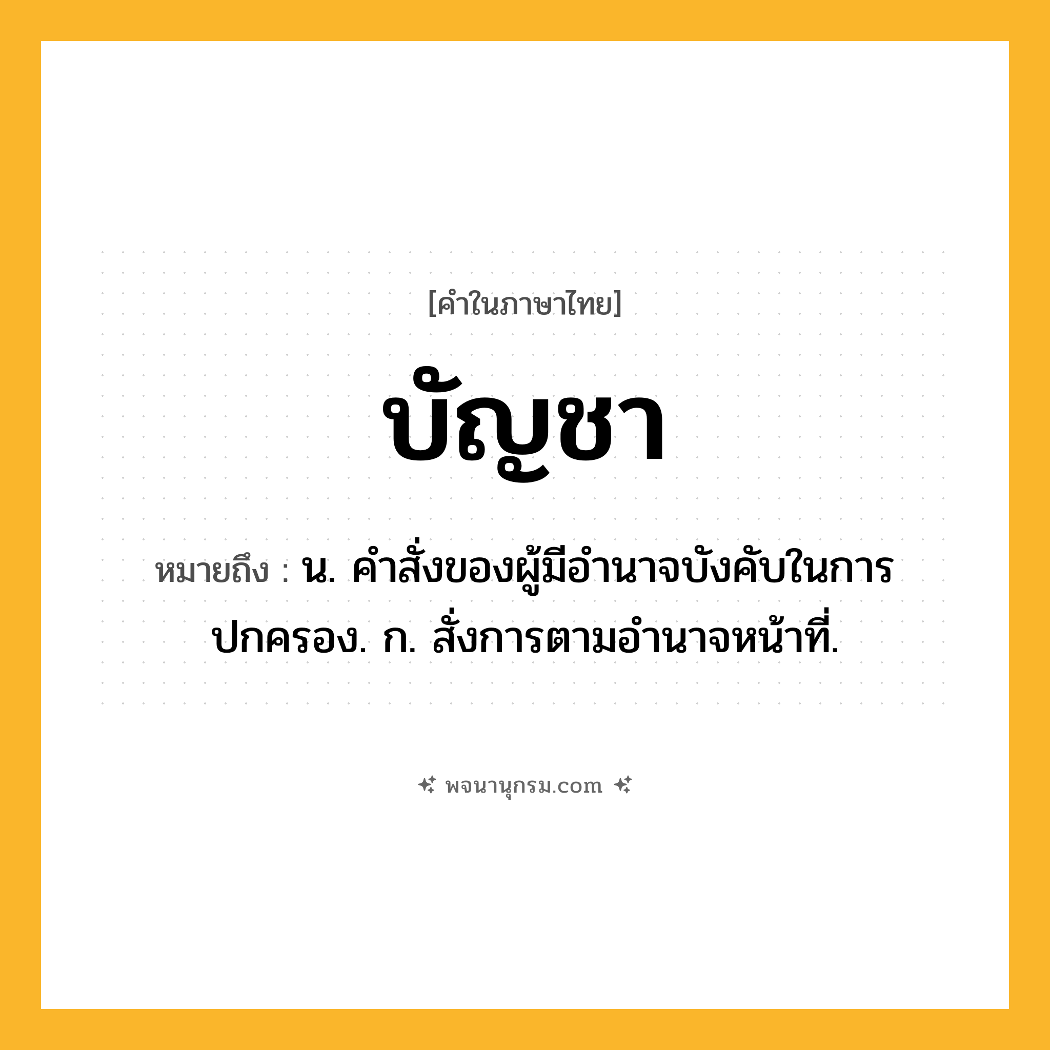 บัญชา ความหมาย หมายถึงอะไร?, คำในภาษาไทย บัญชา หมายถึง น. คําสั่งของผู้มีอํานาจบังคับในการปกครอง. ก. สั่งการตามอํานาจหน้าที่.