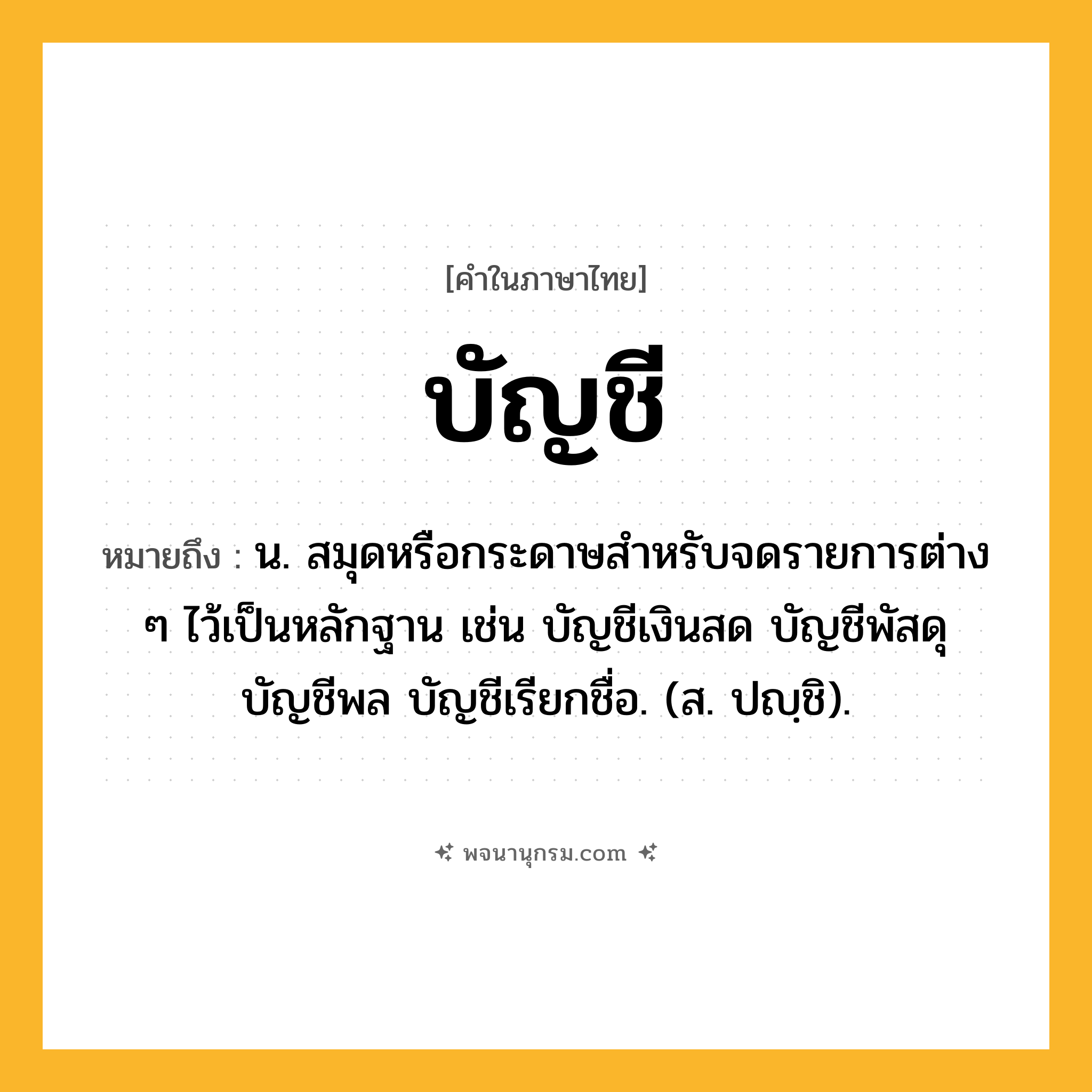 บัญชี ความหมาย หมายถึงอะไร?, คำในภาษาไทย บัญชี หมายถึง น. สมุดหรือกระดาษสําหรับจดรายการต่าง ๆ ไว้เป็นหลักฐาน เช่น บัญชีเงินสด บัญชีพัสดุ บัญชีพล บัญชีเรียกชื่อ. (ส. ปญฺชิ).