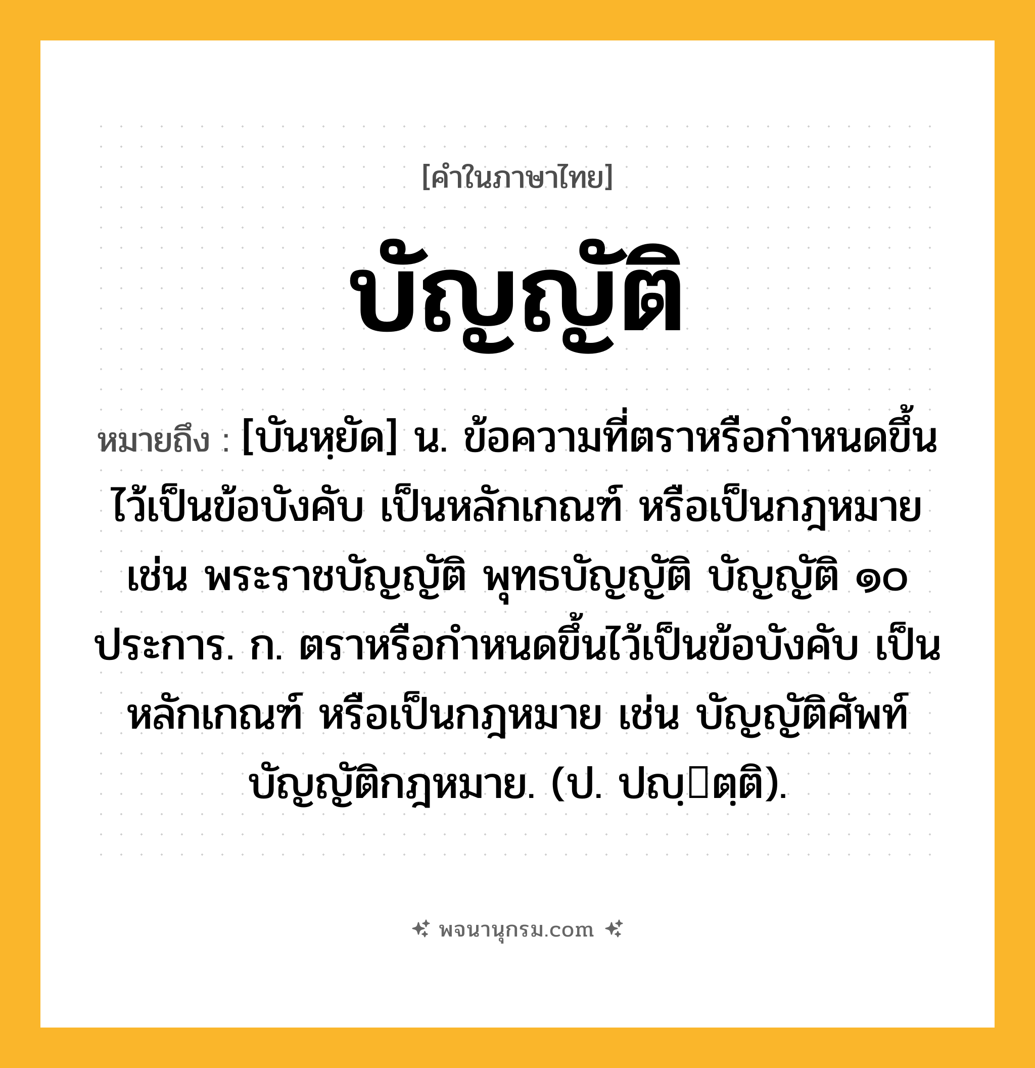 บัญญัติ ความหมาย หมายถึงอะไร?, คำในภาษาไทย บัญญัติ หมายถึง [บันหฺยัด] น. ข้อความที่ตราหรือกําหนดขึ้นไว้เป็นข้อบังคับ เป็นหลักเกณฑ์ หรือเป็นกฎหมาย เช่น พระราชบัญญัติ พุทธบัญญัติ บัญญัติ ๑๐ ประการ. ก. ตราหรือกําหนดขึ้นไว้เป็นข้อบังคับ เป็นหลักเกณฑ์ หรือเป็นกฎหมาย เช่น บัญญัติศัพท์ บัญญัติกฎหมาย. (ป. ปญฺตฺติ).