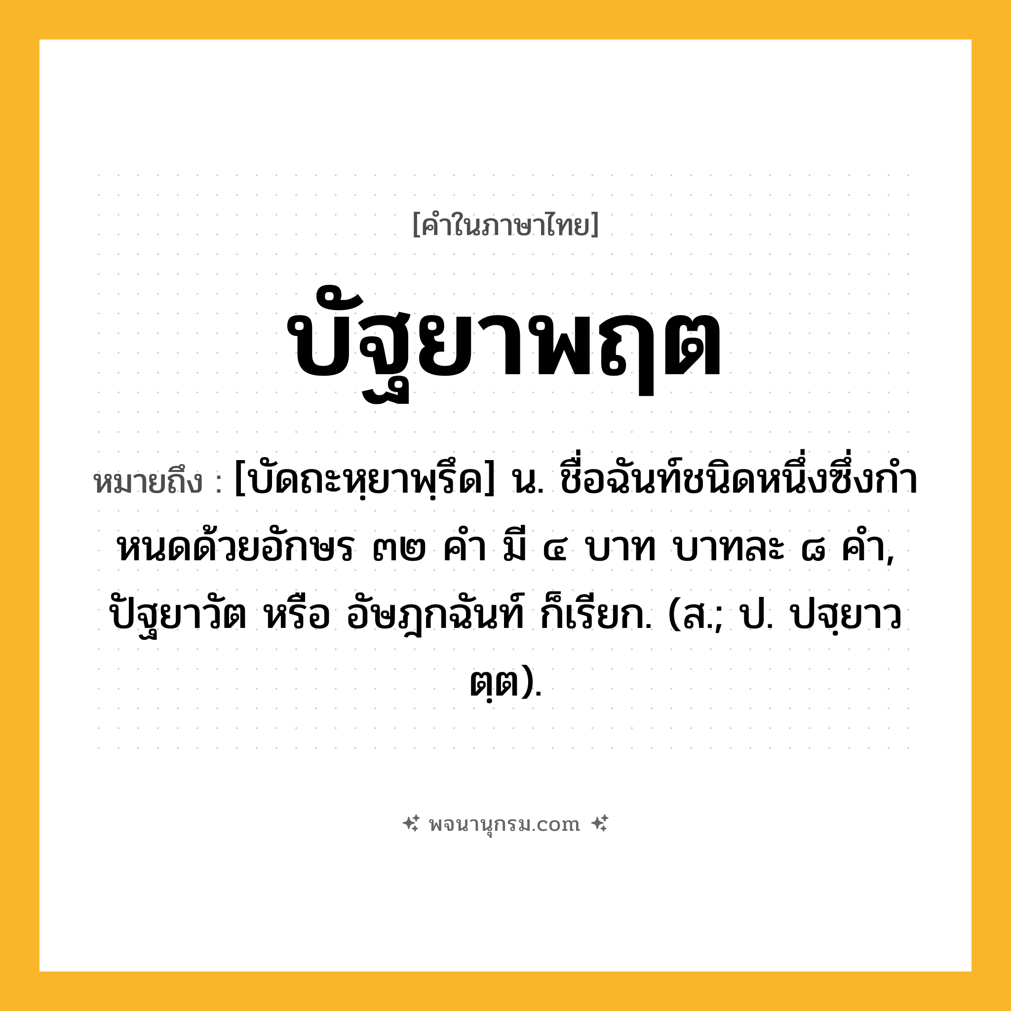 บัฐยาพฤต ความหมาย หมายถึงอะไร?, คำในภาษาไทย บัฐยาพฤต หมายถึง [บัดถะหฺยาพฺรึด] น. ชื่อฉันท์ชนิดหนึ่งซึ่งกําหนดด้วยอักษร ๓๒ คํา มี ๔ บาท บาทละ ๘ คํา, ปัฐยาวัต หรือ อัษฎกฉันท์ ก็เรียก. (ส.; ป. ปฐฺยาวตฺต).