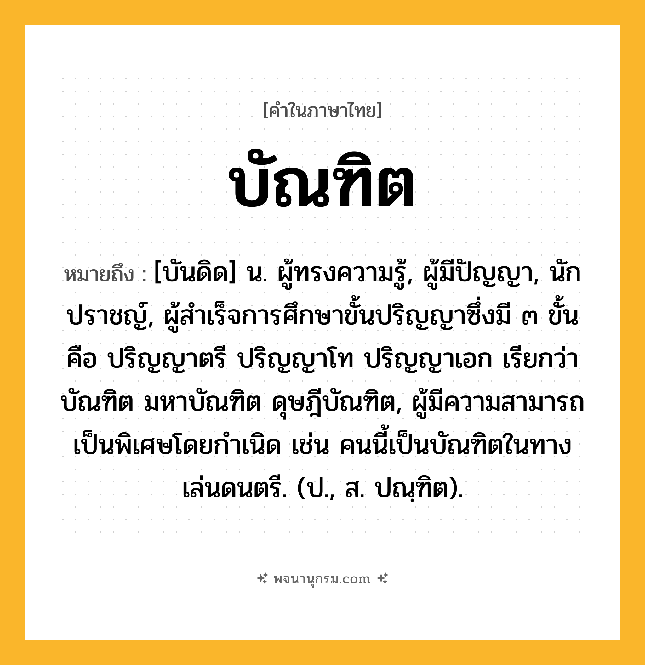 บัณฑิต ความหมาย หมายถึงอะไร?, คำในภาษาไทย บัณฑิต หมายถึง [บันดิด] น. ผู้ทรงความรู้, ผู้มีปัญญา, นักปราชญ์, ผู้สําเร็จการศึกษาขั้นปริญญาซึ่งมี ๓ ขั้น คือ ปริญญาตรี ปริญญาโท ปริญญาเอก เรียกว่า บัณฑิต มหาบัณฑิต ดุษฎีบัณฑิต, ผู้มีความสามารถเป็นพิเศษโดยกําเนิด เช่น คนนี้เป็นบัณฑิตในทางเล่นดนตรี. (ป., ส. ปณฺฑิต).