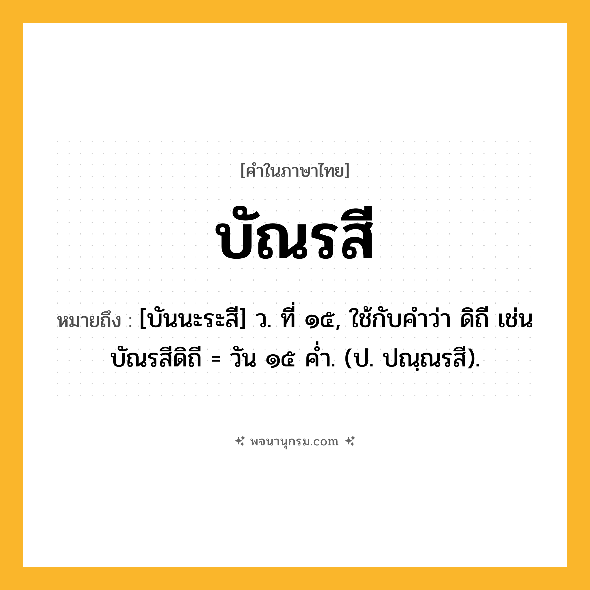 บัณรสี ความหมาย หมายถึงอะไร?, คำในภาษาไทย บัณรสี หมายถึง [บันนะระสี] ว. ที่ ๑๕, ใช้กับคําว่า ดิถี เช่น บัณรสีดิถี = วัน ๑๕ คํ่า. (ป. ปณฺณรสี).