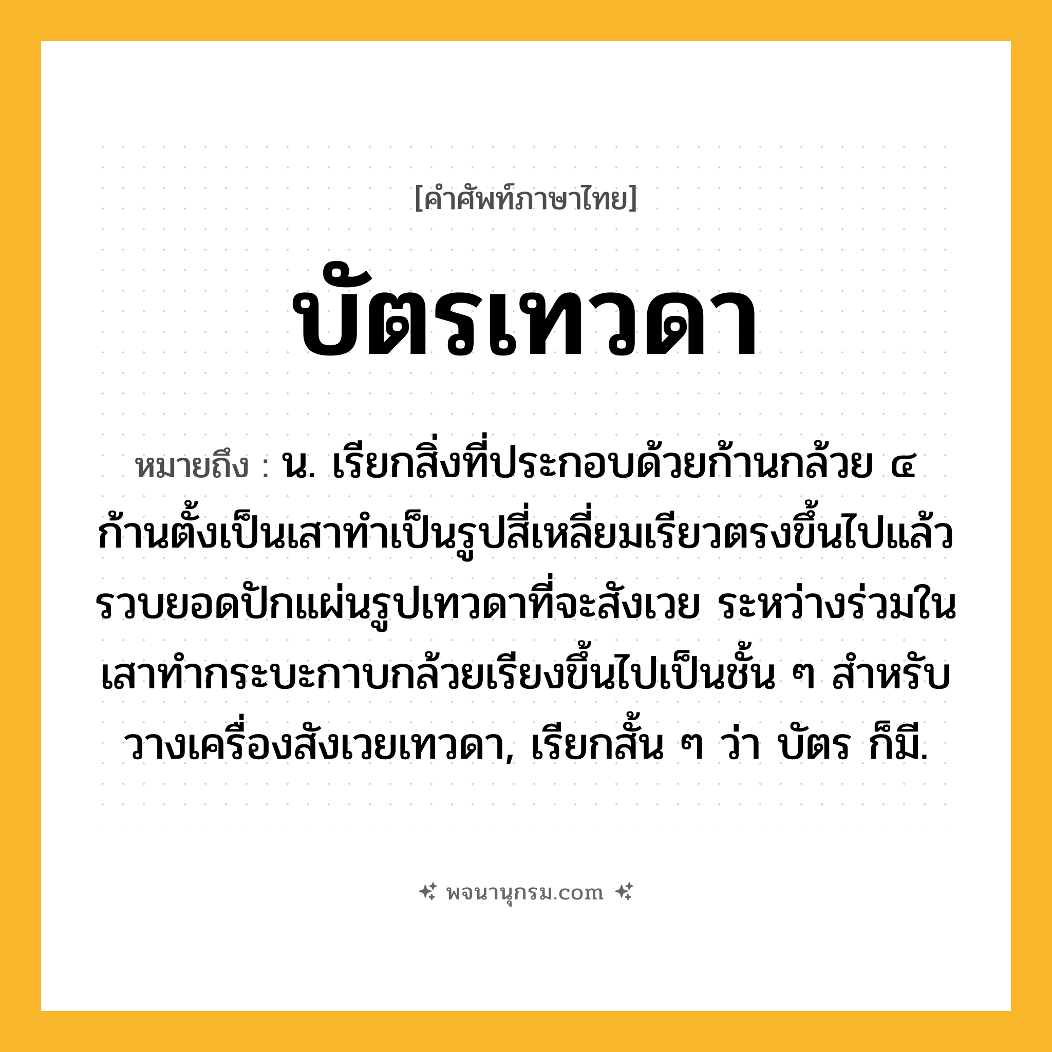 บัตรเทวดา ความหมาย หมายถึงอะไร?, คำในภาษาไทย บัตรเทวดา หมายถึง น. เรียกสิ่งที่ประกอบด้วยก้านกล้วย ๔ ก้านตั้งเป็นเสาทําเป็นรูปสี่เหลี่ยมเรียวตรงขึ้นไปแล้วรวบยอดปักแผ่นรูปเทวดาที่จะสังเวย ระหว่างร่วมในเสาทํากระบะกาบกล้วยเรียงขึ้นไปเป็นชั้น ๆ สําหรับวางเครื่องสังเวยเทวดา, เรียกสั้น ๆ ว่า บัตร ก็มี.