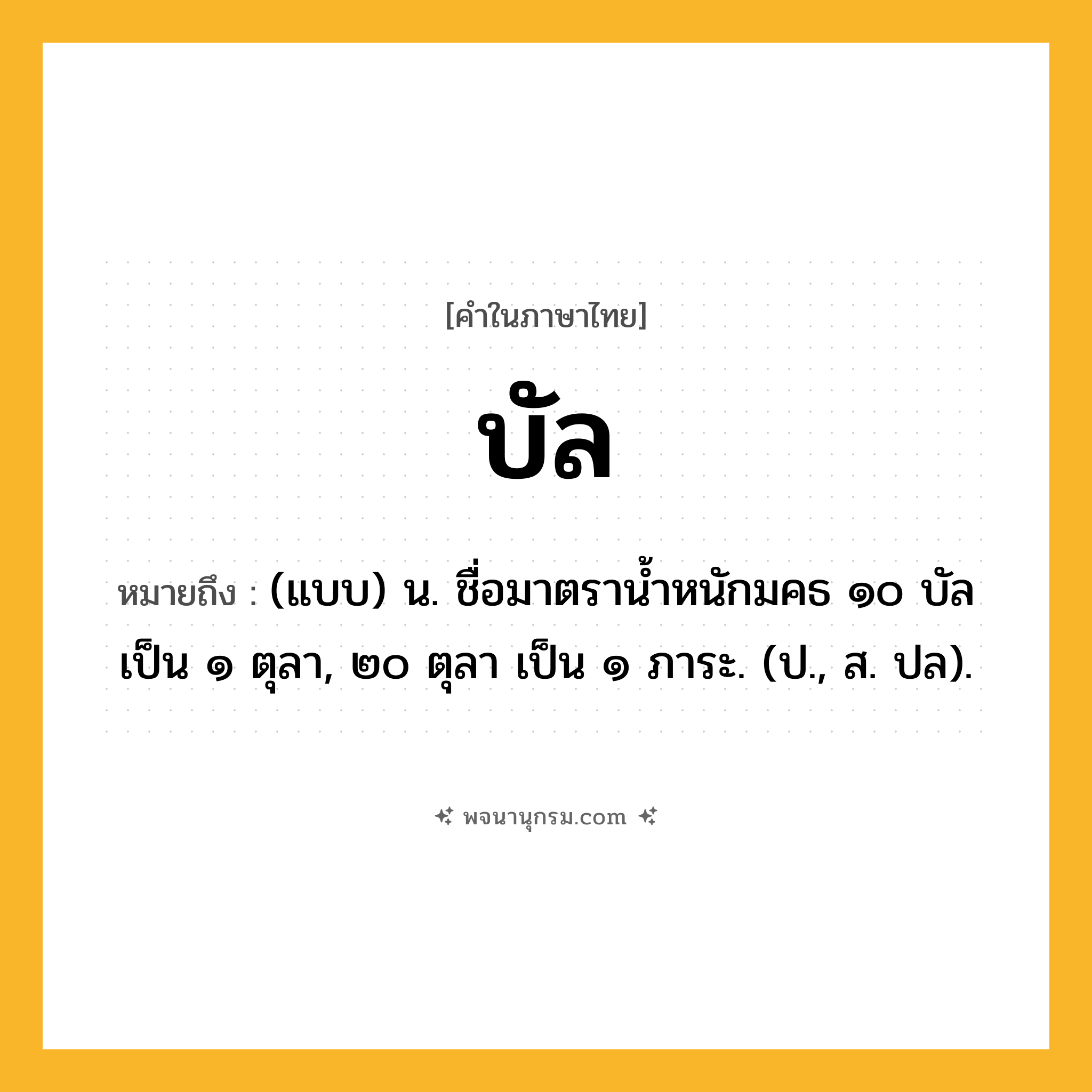 บัล ความหมาย หมายถึงอะไร?, คำในภาษาไทย บัล หมายถึง (แบบ) น. ชื่อมาตรานํ้าหนักมคธ ๑๐ บัล เป็น ๑ ตุลา, ๒๐ ตุลา เป็น ๑ ภาระ. (ป., ส. ปล).