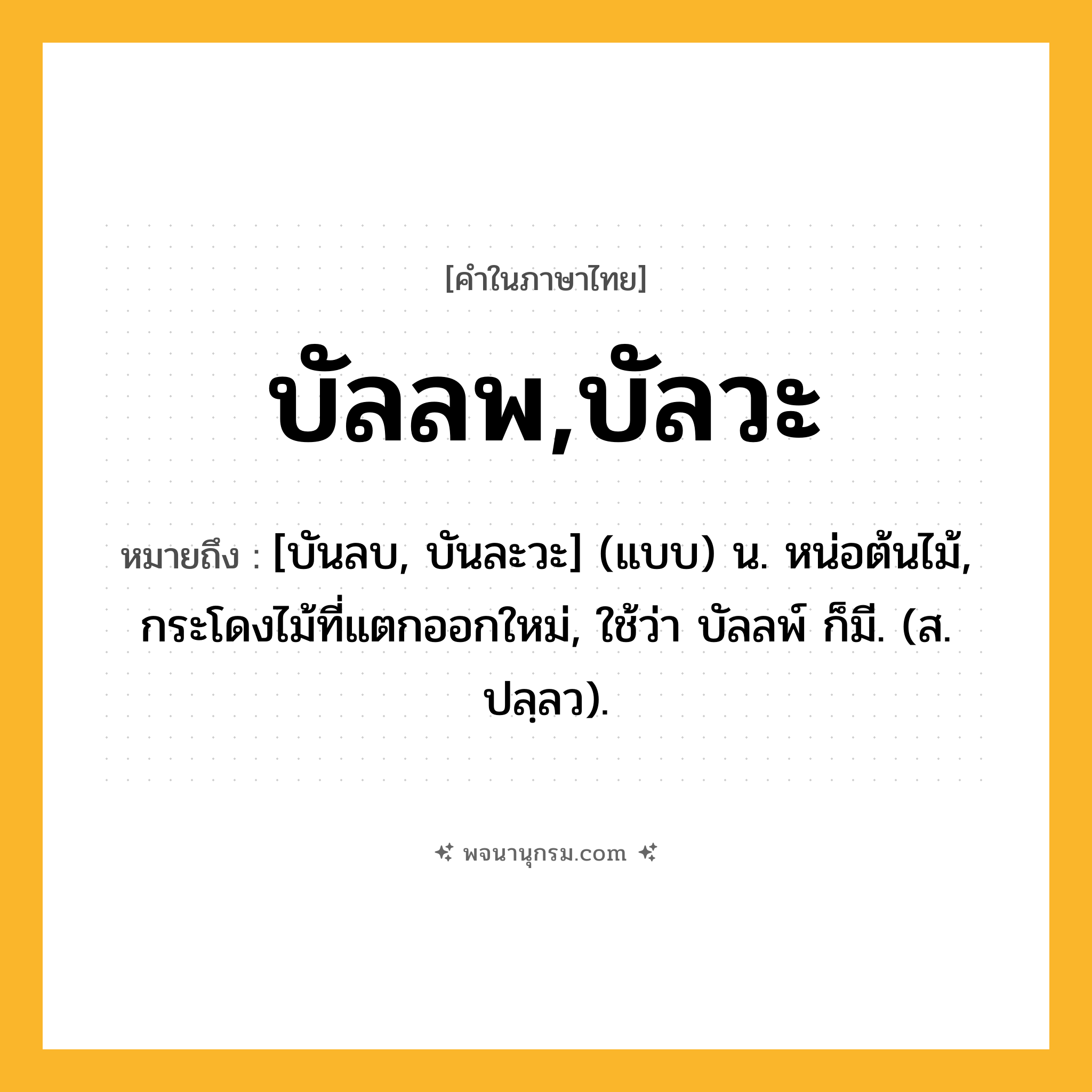บัลลพ,บัลวะ ความหมาย หมายถึงอะไร?, คำในภาษาไทย บัลลพ,บัลวะ หมายถึง [บันลบ, บันละวะ] (แบบ) น. หน่อต้นไม้, กระโดงไม้ที่แตกออกใหม่, ใช้ว่า บัลลพ์ ก็มี. (ส. ปลฺลว).